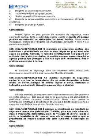 3001 Questões de D.
Constitucional /ESAF
Profa
. Nádia Carolina– Aula 02
Profa. Nádia Carolina www.estrategiaconcursos.com.br 52 de 115
a) Dirigente de universidade particular.
b) Titular de paróquia da Igreja Católica.
c) Síndico de condomínio de apartamentos.
d) Dirigente de empresa pública que explore, exclusivamente, atividade
econômica.
e) Dirigente de clube de futebol.
Comentários:
Podem figurar no polo passivo do mandado de segurança, como
autoridade coatora, tanto a autoridade pública quanto o agente de pessoa
jurídica no exercício de atribuições do Poder Público. Nessa última
modalidade, encaixa-se o dirigente de universidade particular. A letra A é o
gabarito da questão.
685. (ESAF/2007/SEFAZ-CE) O mandado de segurança confere aos
indivíduos a possibilidade de afastar atos ilegais ou praticados com
abuso de direito. Contudo, o remédio constitucional não poderá ser
utilizado contra atos vinculados, na medida em que, nessa situação, o
agente público que praticou o ato não agiu com liberalidade, mas o
praticou em atenção à norma.
Comentários:
O mandado de segurança pode ser impetrado tanto contra atos
discricionários quanto contra atos vinculados. Questão incorreta.
686. (ESAF/2007/SEFAZ-CE) Ao impetrar mandado de segurança
contra lei em tese, o demandante não necessita demonstrar o justo
receio de sofrer violação de direito líquido e certo, bastando a
indicação, em Juízo, do dispositivo que considera abusivo.
Comentários:
Só cabe mandado de segurança contra lei em tese se esta for produtora
de efeitos concretos. Isso porque essa lei se assemelha a ato administrativo,
produzindo efeitos concretos individualizados. Nesse caso, precisa o
demandante comprovar a possibilidade de violação a direito líquido e certo ou
a ocorrência de lesão a esse direito. Questão incorreta.
687. (ESAF/2007/SEFAZ-CE) É possível a impetração de mandado de
segurança contra ato jurisdicional. Todavia, para que seja admitido,
deve o impetrante demonstrar, além da violação de direito líquido e
certo, a inexistência de recurso com efeito suspensivo e que o
provimento do recurso cabível não seria suficiente à reparação do
dano.
Comentários:
 