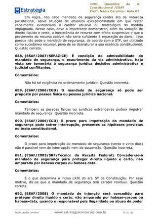 3001 Questões de D.
Constitucional /ESAF
Profa
. Nádia Carolina– Aula 02
Profa. Nádia Carolina www.estrategiaconcursos.com.br 53 de 115
Em regra, não cabe mandado de segurança contra ato de natureza
jurisdicional, salvo situação de absoluta excepcionalidade em que restar
cabalmente evidenciado o caráter abusivo ou teratológico da medida
impugnada. Nesse caso, deve o impetrante demonstrar, além da violação de
direito líquido e certo, a inexistência de recurso com efeito suspensivo e que o
provimento do recurso cabível não seria suficiente à reparação do dano. Isso
porque não pode o mandado de segurança, de acordo com o STF, ser utilizado
como sucedâneo recursal, pena de se desnaturar a sua essência constitucional.
Questão correta.
688. (ESAF/2007/SEFAZ-CE) É condição de admissibilidade do
mandado de segurança, o exaurimento da via administrativa, haja
vista ser temerária à segurança jurídica decisões administrativa e
judicial conflitantes.
Comentários:
Não há tal exigência no ordenamento jurídico. Questão incorreta.
689. (ESAF/2006/CGU) O mandado de segurança só pode ser
proposto por pessoa física ou pessoa jurídica nacional.
Comentários:
Também as pessoas físicas ou jurídicas estrangeiras podem impetrar
mandado de segurança. Questão incorreta.
690. (ESAF/2006/CGU) O prazo para impetração do mandado de
segurança pode sofrer interrupção, presentes as hipóteses previstas
no texto constitucional.
Comentários:
O prazo para impetração do mandado de segurança (cento e vinte dias)
não é passível nem de interrupção nem de suspensão. Questão incorreta.
691. (ESAF/2003/SRF/Técnico da Receita Federal) Conceder-se-á
mandado de segurança para proteger direito líquido e certo, não
amparado por habeas corpus ou habeas data.
Comentários:
É o que determina o inciso LXIX do art. 5º da Constituição. Por esse
motivo, diz-se que o mandado de segurança tem caráter residual. Questão
correta.
692. (ESAF/2008) O mandado de injunção será concedido para
proteger direito líquido e certo, não amparado por habeas-corpus ou
habeas-data, quando o responsável pela ilegalidade ou abuso de poder
 