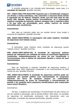 3001 Questões de D.
Constitucional /ESAF
Profa
. Nádia Carolina– Aula 02
Profa. Nádia Carolina www.estrategiaconcursos.com.br 56 de 115
O remédio adequado a ser utilizado pelo interessado, nesse caso, é o
mandado de injunção. Questão incorreta.
697. (ESAF/2001/PM-Natal/RN) Suponha que a Constituição assegure
um direito a certos indivíduos, mas subordine o exercício desse direito
à regulação por lei federal. Imagine, ainda, que até hoje essa lei não
tenha sido editada. Diante dessas circunstâncias, se o interessado
impetrar mandado de injunção, poderá conseguir que o Judiciário edite
a lei que falta ser promulgada, para, então, usufruir do direito
prometido pelo constituinte.
Comentários:
Não cabe ao Judiciário editar leis em sentido formal. Essa função é
exclusiva do Legislativo. Questão incorreta.
698. (ESAF/2003/MPOG) O estrangeiro não pode impetrar mandado
de segurança nem habeas corpus.
Comentários:
O estrangeiro pode impetrar tanto mandado de segurança quanto
“habeas corpus”. Questão incorreta.
699. (ESAF/2007/SEFAZ-CE) O mandado de segurança coletivo
poderá ser interposto por entidade de classe ou associação legalmente
constituída, independentemente do prazo de sua constituição e
funcionamento, para a defesa de interesses líquidos e certos de seus
representados.
Comentários:
Para ser legitimada a impetrar mandado de segurança coletivo, a
associação deve estar legalmente constituída e em funcionamento há pelo
menos um ano. Questão incorreta.
700. (ESAF/2012/PGFN) O mandado de segurança coletivo pode ser
impetrado por partido político com representação no Congresso
Nacional em favor de qualquer pessoa ou coletividade,
independentemente do prazo de constituição e funcionamento do
partido e da condição da(s) pessoa(s) beneﬁciada(s) pela impetração
como sua(s) ﬁliada(s).
Comentários:
De fato, a exigência de constituição e funcionamento há pelo menos um
ano diz respeito à associação, não ao partido político. Além disso, no mandado
de segurança há substituição processual, não importando, para sua
impetração, a condição das pessoas beneficiadas. Questão correta.
 