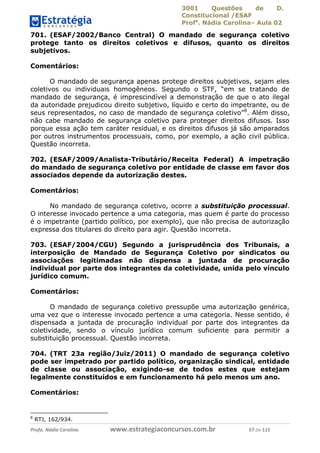 3001 Questões de D.
Constitucional /ESAF
Profa
. Nádia Carolina– Aula 02
Profa. Nádia Carolina www.estrategiaconcursos.com.br 57 de 115
701. (ESAF/2002/Banco Central) O mandado de segurança coletivo
protege tanto os direitos coletivos e difusos, quanto os direitos
subjetivos.
Comentários:
O mandado de segurança apenas protege direitos subjetivos, sejam eles
coletivos ou individuais homogêneos. Segundo o STF, “em se tratando de
mandado de segurança, é imprescindível a demonstração de que o ato ilegal
da autoridade prejudicou direito subjetivo, líquido e certo do impetrante, ou de
seus representados, no caso de mandado de segurança coletivo”8
. Além disso,
não cabe mandado de segurança coletivo para proteger direitos difusos. Isso
porque essa ação tem caráter residual, e os direitos difusos já são amparados
por outros instrumentos processuais, como, por exemplo, a ação civil pública.
Questão incorreta.
702. (ESAF/2009/Analista-Tributário/Receita Federal) A impetração
do mandado de segurança coletivo por entidade de classe em favor dos
associados depende da autorização destes.
Comentários:
No mandado de segurança coletivo, ocorre a substituição processual.
O interesse invocado pertence a uma categoria, mas quem é parte do processo
é o impetrante (partido político, por exemplo), que não precisa de autorização
expressa dos titulares do direito para agir. Questão incorreta.
703. (ESAF/2004/CGU) Segundo a jurisprudência dos Tribunais, a
interposição de Mandado de Segurança Coletivo por sindicatos ou
associações legitimadas não dispensa a juntada de procuração
individual por parte dos integrantes da coletividade, unida pelo vínculo
jurídico comum.
Comentários:
O mandado de segurança coletivo pressupõe uma autorização genérica,
uma vez que o interesse invocado pertence a uma categoria. Nesse sentido, é
dispensada a juntada de procuração individual por parte dos integrantes da
coletividade, sendo o vínculo jurídico comum suficiente para permitir a
substituição processual. Questão incorreta.
704. (TRT 23a região/Juiz/2011) O mandado de segurança coletivo
pode ser impetrado por partido político, organização sindical, entidade
de classe ou associação, exigindo-se de todos estes que estejam
legalmente constituídos e em funcionamento há pelo menos um ano.
Comentários:
8
RTJ, 162/934.
 