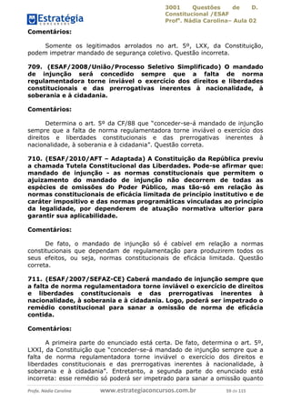 3001 Questões de D.
Constitucional /ESAF
Profa
. Nádia Carolina– Aula 02
Profa. Nádia Carolina www.estrategiaconcursos.com.br 59 de 115
Comentários:
Somente os legitimados arrolados no art. 5º, LXX, da Constituição,
podem impetrar mandado de segurança coletivo. Questão incorreta.
709. (ESAF/2008/União/Processo Seletivo Simplificado) O mandado
de injunção será concedido sempre que a falta de norma
regulamentadora torne inviável o exercício dos direitos e liberdades
constitucionais e das prerrogativas inerentes à nacionalidade, à
soberania e à cidadania.
Comentários:
Determina o art. 5º da CF/88 que “conceder-se-á mandado de injunção
sempre que a falta de norma regulamentadora torne inviável o exercício dos
direitos e liberdades constitucionais e das prerrogativas inerentes à
nacionalidade, à soberania e à cidadania”. Questão correta.
710. (ESAF/2010/AFT – Adaptada) A Constituição da República previu
a chamada Tutela Constitucional das Liberdades. Pode-se afirmar que:
mandado de injunção - as normas constitucionais que permitem o
ajuizamento do mandado de injunção não decorrem de todas as
espécies de omissões do Poder Público, mas tão-só em relação às
normas constitucionais de eficácia limitada de princípio institutivo e de
caráter impositivo e das normas programáticas vinculadas ao princípio
da legalidade, por dependerem de atuação normativa ulterior para
garantir sua aplicabilidade.
Comentários:
De fato, o mandado de injunção só é cabível em relação a normas
constitucionais que dependam de regulamentação para produzirem todos os
seus efeitos, ou seja, normas constitucionais de eficácia limitada. Questão
correta.
711. (ESAF/2007/SEFAZ-CE) Caberá mandado de injunção sempre que
a falta de norma regulamentadora torne inviável o exercício de direitos
e liberdades constitucionais e das prerrogativas inerentes à
nacionalidade, à soberania e à cidadania. Logo, poderá ser impetrado o
remédio constitucional para sanar a omissão de norma de eficácia
contida.
Comentários:
A primeira parte do enunciado está certa. De fato, determina o art. 5º,
LXXI, da Constituição que “conceder-se-á mandado de injunção sempre que a
falta de norma regulamentadora torne inviável o exercício dos direitos e
liberdades constitucionais e das prerrogativas inerentes à nacionalidade, à
soberania e à cidadania”. Entretanto, a segunda parte do enunciado está
incorreta: esse remédio só poderá ser impetrado para sanar a omissão quanto
 
