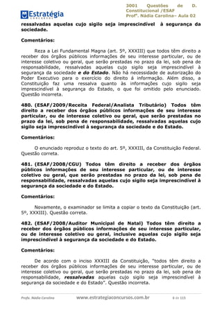 3001 Questões de D.
Constitucional /ESAF
Profa
. Nádia Carolina– Aula 02
Profa. Nádia Carolina www.estrategiaconcursos.com.br 6 de 115
ressalvadas aquelas cujo sigilo seja imprescindível à segurança da
sociedade.
Comentários:
Reza a Lei Fundamental Magna (art. 5º, XXXIII) que todos têm direito a
receber dos órgãos públicos informações de seu interesse particular, ou de
interesse coletivo ou geral, que serão prestadas no prazo da lei, sob pena de
responsabilidade, ressalvadas aquelas cujo sigilo seja imprescindível à
segurança da sociedade e do Estado. Não há necessidade de autorização do
Poder Executivo para o exercício do direito á informação. Além disso, a
Constituição faz uma ressalva quanto às informações cujo sigilo seja
imprescindível à segurança do Estado, o que foi omitido pelo enunciado.
Questão incorreta.
480. (ESAF/2009/Receita Federal/Analista Tributário) Todos têm
direito a receber dos órgãos públicos informações de seu interesse
particular, ou de interesse coletivo ou geral, que serão prestadas no
prazo da lei, sob pena de responsabilidade, ressalvadas aquelas cujo
sigilo seja imprescindível à segurança da sociedade e do Estado.
Comentários:
O enunciado reproduz o texto do art. 5º, XXXIII, da Constituição Federal.
Questão correta.
481. (ESAF/2008/CGU) Todos têm direito a receber dos órgãos
públicos informações de seu interesse particular, ou de interesse
coletivo ou geral, que serão prestadas no prazo da lei, sob pena de
responsabilidade, ressalvadas aquelas cujo sigilo seja imprescindível à
segurança da sociedade e do Estado.
Comentários:
Novamente, o examinador se limita a copiar o texto da Constituição (art.
5º, XXXIII). Questão correta.
482. (ESAF/2008/Auditor Municipal de Natal) Todos têm direito a
receber dos órgãos públicos informações de seu interesse particular,
ou de interesse coletivo ou geral, inclusive aquelas cujo sigilo seja
imprescindível à segurança da sociedade e do Estado.
Comentários:
De acordo com o inciso XXXIII da Constituição, “todos têm direito a
receber dos órgãos públicos informações de seu interesse particular, ou de
interesse coletivo ou geral, que serão prestadas no prazo da lei, sob pena de
responsabilidade, ressalvadas aquelas cujo sigilo seja imprescindível à
segurança da sociedade e do Estado”. Questão incorreta.
 