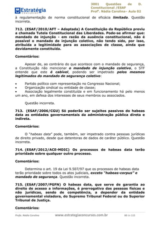 3001 Questões de D.
Constitucional /ESAF
Profa
. Nádia Carolina– Aula 02
Profa. Nádia Carolina www.estrategiaconcursos.com.br 60 de 115
à regulamentação de norma constitucional de eficácia limitada. Questão
incorreta.
712. (ESAF/2010/AFT – Adaptada) A Constituição da República previu
a chamada Tutela Constitucional das Liberdades. Pode-se afirmar que:
mandado de injunção - em razão da ausência constitucional, não é
possível o mandado de injunção coletivo, não tendo sido, por isso,
atribuída a legitimidade para as associações de classe, ainda que
devidamente constituída.
Comentários:
Apesar de, ao contrário do que acontece com o mandado de segurança,
a Constituição não mencionar o mandado de injunção coletivo, o STF
entende que este é cabível, podendo ser impetrado pelos mesmos
legitimados do mandado de segurança coletivo:
 Partido político com representação no Congresso Nacional;
 Organização sindical ou entidade de classe;
 Associação legalmente constituída e em funcionamento há pelo menos
um ano, em defesa dos interesses de seus membros ou associados.
Questão incorreta.
713. (ESAF/2006/CGU) Só poderão ser sujeitos passivos do habeas
data as entidades governamentais da administração pública direta e
indireta.
Comentários:
O “habeas data” pode, também, ser impetrado contra pessoas jurídicas
de direito privado, desde que detentoras de dados de caráter público. Questão
incorreta.
714. (ESAF/2012/ACE-MDIC) Os processos de habeas data terão
prioridade sobre qualquer outro processo.
Comentários:
Determina o art. 19 da Lei 9.507/97 que os processos de habeas data
terão prioridade sobre todos os atos judiciais, exceto “habeas-corpus” e
mandado de segurança. Questão incorreta.
715. (ESAF/2007/PGFN) O habeas data, que serve de garantia ao
direito de acesso a informações, é prerrogativa das pessoas físicas e
não jurídicas, sendo de competência, a depender da entidade
governamental violadora, do Supremo Tribunal Federal ou do Superior
Tribunal de Justiça.
Comentários:
 