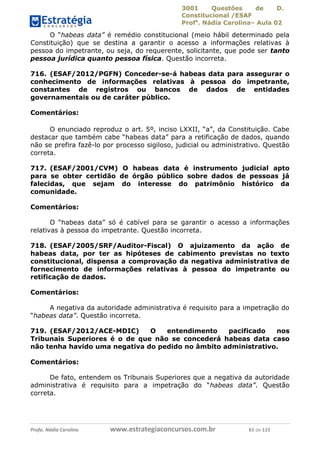 3001 Questões de D.
Constitucional /ESAF
Profa
. Nádia Carolina– Aula 02
Profa. Nádia Carolina www.estrategiaconcursos.com.br 61 de 115
O “habeas data” é remédio constitucional (meio hábil determinado pela
Constituição) que se destina a garantir o acesso a informações relativas à
pessoa do impetrante, ou seja, do requerente, solicitante, que pode ser tanto
pessoa jurídica quanto pessoa física. Questão incorreta.
716. (ESAF/2012/PGFN) Conceder-se-á habeas data para assegurar o
conhecimento de informações relativas à pessoa do impetrante,
constantes de registros ou bancos de dados de entidades
governamentais ou de caráter público.
Comentários:
O enunciado reproduz o art. 5º, inciso LXXII, “a”, da Constituição. Cabe
destacar que também cabe “habeas data” para a retificação de dados, quando
não se prefira fazê-lo por processo sigiloso, judicial ou administrativo. Questão
correta.
717. (ESAF/2001/CVM) O habeas data é instrumento judicial apto
para se obter certidão de órgão público sobre dados de pessoas já
falecidas, que sejam do interesse do patrimônio histórico da
comunidade.
Comentários:
O “habeas data” só é cabível para se garantir o acesso a informações
relativas à pessoa do impetrante. Questão incorreta.
718. (ESAF/2005/SRF/Auditor-Fiscal) O ajuizamento da ação de
habeas data, por ter as hipóteses de cabimento previstas no texto
constitucional, dispensa a comprovação da negativa administrativa de
fornecimento de informações relativas à pessoa do impetrante ou
retificação de dados.
Comentários:
A negativa da autoridade administrativa é requisito para a impetração do
“habeas data”. Questão incorreta.
719. (ESAF/2012/ACE-MDIC) O entendimento pacificado nos
Tribunais Superiores é o de que não se concederá habeas data caso
não tenha havido uma negativa do pedido no âmbito administrativo.
Comentários:
De fato, entendem os Tribunais Superiores que a negativa da autoridade
administrativa é requisito para a impetração do “habeas data”. Questão
correta.
 