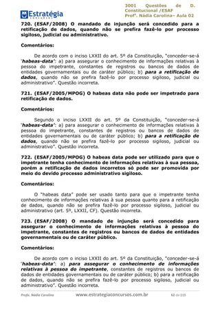 3001 Questões de D.
Constitucional /ESAF
Profa
. Nádia Carolina– Aula 02
Profa. Nádia Carolina www.estrategiaconcursos.com.br 62 de 115
720. (ESAF/2008) O mandado de injunção será concedido para a
retificação de dados, quando não se prefira fazê-lo por processo
sigiloso, judicial ou administrativo.
Comentários:
De acordo com o inciso LXXII do art. 5º da Constituição, “conceder-se-á
‘habeas-data’: a) para assegurar o conhecimento de informações relativas à
pessoa do impetrante, constantes de registros ou bancos de dados de
entidades governamentais ou de caráter público; b) para a retificação de
dados, quando não se prefira fazê-lo por processo sigiloso, judicial ou
administrativo”. Questão incorreta.
721. (ESAF/2005/MPOG) O habeas data não pode ser impetrado para
retificação de dados.
Comentários:
Segundo o inciso LXXII do art. 5º da Constituição, “conceder-se-á
‘habeas-data’: a) para assegurar o conhecimento de informações relativas à
pessoa do impetrante, constantes de registros ou bancos de dados de
entidades governamentais ou de caráter público; b) para a retificação de
dados, quando não se prefira fazê-lo por processo sigiloso, judicial ou
administrativo”. Questão incorreta.
722. (ESAF/2005/MPOG) O habeas data pode ser utilizado para que o
impetrante tenha conhecimento de informações relativas à sua pessoa,
porém a retificação de dados incorretos só pode ser promovida por
meio do devido processo administrativo sigiloso.
Comentários:
O “habeas data” pode ser usado tanto para que o impetrante tenha
conhecimento de informações relativas à sua pessoa quanto para a retificação
de dados, quando não se prefira fazê-lo por processo sigiloso, judicial ou
administrativo (art. 5º, LXXII, CF). Questão incorreta.
723. (ESAF/2008) O mandado de injunção será concedido para
assegurar o conhecimento de informações relativas à pessoa do
impetrante, constantes de registros ou bancos de dados de entidades
governamentais ou de caráter público.
Comentários:
De acordo com o inciso LXXII do art. 5º da Constituição, “conceder-se-á
‘habeas-data’: a) para assegurar o conhecimento de informações
relativas à pessoa do impetrante, constantes de registros ou bancos de
dados de entidades governamentais ou de caráter público; b) para a retificação
de dados, quando não se prefira fazê-lo por processo sigiloso, judicial ou
administrativo”. Questão incorreta.
 