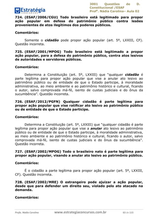 3001 Questões de D.
Constitucional /ESAF
Profa
. Nádia Carolina– Aula 02
Profa. Nádia Carolina www.estrategiaconcursos.com.br 63 de 115
724. (ESAF/2006/CGU) Todo brasileiro está legitimado para propor
ação popular em defesa do patrimônio público contra lesões
provenientes de atos ilegítimos dos poderes públicos.
Comentários:
Somente o cidadão pode propor ação popular (art. 5º, LXXIII, CF).
Questão incorreta.
725. (ESAF/2001/MPOG) Todo brasileiro está legitimado a propor
ação popular, para a defesa do patrimônio público, contra atos lesivos
de autoridades e servidores públicos.
Comentários:
Determina a Constituição (art. 5º, LXXIII) que “qualquer cidadão é
parte legítima para propor ação popular que vise a anular ato lesivo ao
patrimônio público ou de entidade de que o Estado participe, à moralidade
administrativa, ao meio ambiente e ao patrimônio histórico e cultural, ficando
o autor, salvo comprovada má-fé, isento de custas judiciais e do ônus da
sucumbência”. Questão incorreta.
726. (ESAF/2012/PGFN) Qualquer cidadão é parte legítima para
propor ação popular que vise ratiﬁcar ato lesivo ao patrimônio público
ou de entidade de que o Estado participe.
Comentários:
Determina a Constituição (art. 5º, LXXIII) que “qualquer cidadão é parte
legítima para propor ação popular que vise a anular ato lesivo ao patrimônio
público ou de entidade de que o Estado participe, à moralidade administrativa,
ao meio ambiente e ao patrimônio histórico e cultural, ficando o autor, salvo
comprovada má-fé, isento de custas judiciais e do ônus da sucumbência”.
Questão incorreta.
727. (ESAF/2002/MPOG) Todo o brasileiro nato é parte legítima para
propor ação popular, visando a anular ato lesivo ao patrimônio público.
Comentários:
É o cidadão a parte legítima para propor ação popular (art. 5º, LXXIII,
CF). Questão incorreta.
728. (ESAF/2002/MRE) O estrangeiro pode ajuizar a ação popular,
desde que para defender um direito seu, violado pelo ato atacado na
demanda.
Comentários:
 