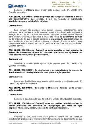 3001 Questões de D.
Constitucional /ESAF
Profa
. Nádia Carolina– Aula 02
Profa. Nádia Carolina www.estrategiaconcursos.com.br 64 de 115
Somente o cidadão pode propor ação popular (art. 5º, LXXIII, CF).
Questão incorreta.
729. (ESAF/2002/MRE) Pode-se propor ação popular visando a anular
ato administrativo que ofenda, a um só tempo, a moralidade
administrativa e o patrimônio público.
Comentários:
Com certeza! Se qualquer uma dessas ofensas, isoladamente, seria
suficiente para motivar a ação popular, imagine as duas! Vale registrar a
redação do art. 5º, LXXIII, da Constituição: “qualquer cidadão é parte legítima
para propor ação popular que vise a anular ato lesivo ao patrimônio público
ou de entidade de que o Estado participe, à moralidade administrativa, ao
meio ambiente e ao patrimônio histórico e cultural, ficando o autor, salvo
comprovada má-fé, isento de custas judiciais e do ônus da sucumbência”.
Questão correta.
730. (ESAF/2002/Banco Central) A ação popular é instrumento de
defesa de interesses difusos e coletivos, que pode ser ajuizado por
todo brasileiro e apenas por brasileiro.
Comentários:
Somente o cidadão pode ajuizar ação popular (art. 5º, LXXIII, CF).
Questão incorreta.
731. (ESAF/2002/MRE) Os sindicatos e as associações de classe de
âmbito nacional têm legitimidade para propor ação popular.
Comentários:
Quem tem legitimidade para propor ação popular é o cidadão (art. 5º,
LXXIII, CF). Questão incorreta.
732. (ESAF/2002/MRE) Somente o Ministério Público pode propor
ação popular.
Comentários:
Somente o cidadão pode fazê-lo (art. 5º, LXXIII, CF). Questão incorreta.
733. (ESAF/2002/Banco Central) Atos de caráter administrativo do
Poder Judiciário são passíveis de impugnação por meio de ação
popular, não assim, porém, os atos de cunho jurisdicional.
Comentários:
Segundo o STF, não cabe ação popular contra ato de conteúdo
jurisdicional, praticado por membro do Poder Judiciário no desempenho de sua
 