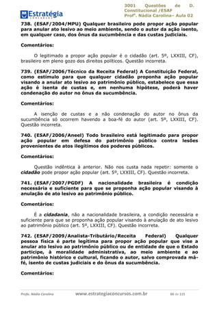3001 Questões de D.
Constitucional /ESAF
Profa
. Nádia Carolina– Aula 02
Profa. Nádia Carolina www.estrategiaconcursos.com.br 66 de 115
738. (ESAF/2004/MPU) Qualquer brasileiro pode propor ação popular
para anular ato lesivo ao meio ambiente, sendo o autor da ação isento,
em qualquer caso, dos ônus da sucumbência e das custas judiciais.
Comentários:
O legitimado a propor ação popular é o cidadão (art. 5º, LXXIII, CF),
brasileiro em pleno gozo dos direitos políticos. Questão incorreta.
739. (ESAF/2006/Técnico da Receita Federal) A Constituição Federal,
como estímulo para que qualquer cidadão proponha ação popular
visando a anular ato lesivo ao patrimônio público, estabelece que essa
ação é isenta de custas e, em nenhuma hipótese, poderá haver
condenação do autor no ônus da sucumbência.
Comentários:
A isenção de custas e a não condenação do autor no ônus da
sucumbência só ocorrem havendo a boa-fé do autor (art. 5º, LXXIII, CF).
Questão incorreta.
740. (ESAF/2006/Aneel) Todo brasileiro está legitimado para propor
ação popular em defesa do patrimônio público contra lesões
provenientes de atos ilegítimos dos poderes públicos.
Comentários:
Questão indêntica à anterior. Não nos custa nada repetir: somente o
cidadão pode propor ação popular (art. 5º, LXXIII, CF). Questão incorreta.
741. (ESAF/2007/PGDF) A nacionalidade brasileira é condição
necessária e suficiente para que se proponha ação popular visando à
anulação de ato lesivo ao patrimônio público.
Comentários:
É a cidadania, não a nacionalidade brasileira, a condição necessária e
suficiente para que se proponha ação popular visando à anulação de ato lesivo
ao patrimônio público (art. 5º, LXXIII, CF). Questão incorreta.
742. (ESAF/2009/Analista-Tributário/Receita Federal) Qualquer
pessoa física é parte legítima para propor ação popular que vise a
anular ato lesivo ao patrimônio público ou de entidade de que o Estado
participe, à moralidade administrativa, ao meio ambiente e ao
patrimônio histórico e cultural, ficando o autor, salvo comprovada má-
fé, isento de custas judiciais e do ônus da sucumbência.
Comentários:
 