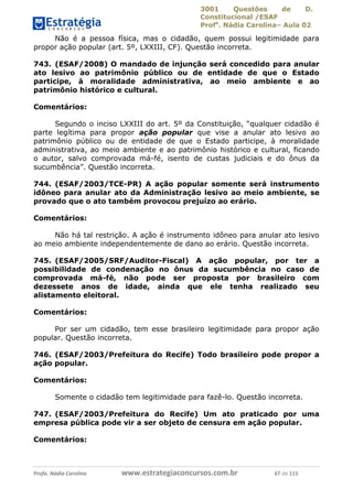 3001 Questões de D.
Constitucional /ESAF
Profa
. Nádia Carolina– Aula 02
Profa. Nádia Carolina www.estrategiaconcursos.com.br 67 de 115
Não é a pessoa física, mas o cidadão, quem possui legitimidade para
propor ação popular (art. 5º, LXXIII, CF). Questão incorreta.
743. (ESAF/2008) O mandado de injunção será concedido para anular
ato lesivo ao patrimônio público ou de entidade de que o Estado
participe, à moralidade administrativa, ao meio ambiente e ao
patrimônio histórico e cultural.
Comentários:
Segundo o inciso LXXIII do art. 5º da Constituição, “qualquer cidadão é
parte legítima para propor ação popular que vise a anular ato lesivo ao
patrimônio público ou de entidade de que o Estado participe, à moralidade
administrativa, ao meio ambiente e ao patrimônio histórico e cultural, ficando
o autor, salvo comprovada má-fé, isento de custas judiciais e do ônus da
sucumbência”. Questão incorreta.
744. (ESAF/2003/TCE-PR) A ação popular somente será instrumento
idôneo para anular ato da Administração lesivo ao meio ambiente, se
provado que o ato também provocou prejuízo ao erário.
Comentários:
Não há tal restrição. A ação é instrumento idôneo para anular ato lesivo
ao meio ambiente independentemente de dano ao erário. Questão incorreta.
745. (ESAF/2005/SRF/Auditor-Fiscal) A ação popular, por ter a
possibilidade de condenação no ônus da sucumbência no caso de
comprovada má-fé, não pode ser proposta por brasileiro com
dezessete anos de idade, ainda que ele tenha realizado seu
alistamento eleitoral.
Comentários:
Por ser um cidadão, tem esse brasileiro legitimidade para propor ação
popular. Questão incorreta.
746. (ESAF/2003/Prefeitura do Recife) Todo brasileiro pode propor a
ação popular.
Comentários:
Somente o cidadão tem legitimidade para fazê-lo. Questão incorreta.
747. (ESAF/2003/Prefeitura do Recife) Um ato praticado por uma
empresa pública pode vir a ser objeto de censura em ação popular.
Comentários:
 