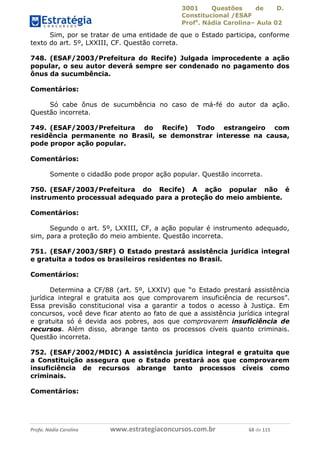 3001 Questões de D.
Constitucional /ESAF
Profa
. Nádia Carolina– Aula 02
Profa. Nádia Carolina www.estrategiaconcursos.com.br 68 de 115
Sim, por se tratar de uma entidade de que o Estado participa, conforme
texto do art. 5º, LXXIII, CF. Questão correta.
748. (ESAF/2003/Prefeitura do Recife) Julgada improcedente a ação
popular, o seu autor deverá sempre ser condenado no pagamento dos
ônus da sucumbência.
Comentários:
Só cabe ônus de sucumbência no caso de má-fé do autor da ação.
Questão incorreta.
749. (ESAF/2003/Prefeitura do Recife) Todo estrangeiro com
residência permanente no Brasil, se demonstrar interesse na causa,
pode propor ação popular.
Comentários:
Somente o cidadão pode propor ação popular. Questão incorreta.
750. (ESAF/2003/Prefeitura do Recife) A ação popular não é
instrumento processual adequado para a proteção do meio ambiente.
Comentários:
Segundo o art. 5º, LXXIII, CF, a ação popular é instrumento adequado,
sim, para a proteção do meio ambiente. Questão incorreta.
751. (ESAF/2003/SRF) O Estado prestará assistência jurídica integral
e gratuita a todos os brasileiros residentes no Brasil.
Comentários:
Determina a CF/88 (art. 5º, LXXIV) que “o Estado prestará assistência
jurídica integral e gratuita aos que comprovarem insuficiência de recursos”.
Essa previsão constitucional visa a garantir a todos o acesso à Justiça. Em
concursos, você deve ficar atento ao fato de que a assistência jurídica integral
e gratuita só é devida aos pobres, aos que comprovarem insuficiência de
recursos. Além disso, abrange tanto os processos cíveis quanto criminais.
Questão incorreta.
752. (ESAF/2002/MDIC) A assistência jurídica integral e gratuita que
a Constituição assegura que o Estado prestará aos que comprovarem
insuficiência de recursos abrange tanto processos cíveis como
criminais.
Comentários:
 
