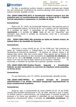 3001 Questões de D.
Constitucional /ESAF
Profa
. Nádia Carolina– Aula 02
Profa. Nádia Carolina www.estrategiaconcursos.com.br 69 de 115
De fato, a assistência jurídica integral e gratuita prestada pelo Estado
aos que comprovam insuficiência de recursos abrange tanto processos cíveis
quanto criminais. Questão correta.
753. (ESAF/2006/MTE/AFT) A Constituição Federal assegura que são
gratuitos para os reconhecidamente pobres, na forma da lei, o registro
civil de nascimento e casamento e a certidão de óbito.
Comentários:
Reza o art. 5º, LXXVI, da Constituição Federal que “são gratuitos para os
reconhecidamente pobres, na forma da lei: a) o registro civil de nascimento;
b) a certidão de óbito”. A gratuidade só diz respeito ao registro de
nascimento e à certidão de óbito. Nada de cair em “peguinhas” que
estendam esse direito à certidão de casamento, como faz o enunciado.
Questão incorreta.
754. (ESAF/2004/MRE) São gratuitas as ações do habeas corpus, do
habeas data e do mandado de injunção.
Comentários:
Determina o inciso LXXVII do art. 5º da CF/88 que “são gratuitas as
ações de "habeas-corpus" e "habeas-data", e, na forma da lei, os atos
necessários ao exercício da cidadania”. Já falamos do habeas corpus e do
habeas data, acima. Não vale a pena repetir. Peço apenas que se lembre de
que também são gratuitos os atos necessários ao exercício da cidadania, na
forma da lei. Só a lei formal, portanto, poderá determinar quais atos são
esses. É um caso de reserva legal, lembra-se do conceito? Voltando ao
enunciado, o mandado de injunção não é gratuito. Questão incorreta.
755. (ESAF/2005/SRF/Auditor-Fiscal) Segundo a Constituição
Federal, os atos necessários ao exercício da cidadania serão gratuitos,
na forma da lei.
Comentários:
É o que determina o art. 5º, LXXVII, da Constituição. Questão correta.
756. (ESAF/2005/MPOG) A razoável duração do processo
administrativo é um direito individual assegurado expressamente no
texto constitucional brasileiro.
Comentários:
Exige-se, aqui, o conhecimento do inciso LXXVIII do art. 5º da CF/88,
incluído pela Emenda Constitucional no
45, de 2004, segundo o qual “a todos,
no âmbito judicial e administrativo, são assegurados a razoável duração do
processo e os meios que garantam a celeridade de sua tramitação”. Esse
dispositivo constitucional traduz o princípio da celeridade processual. Foi
 