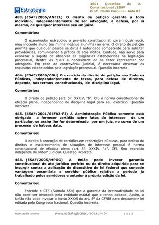 3001 Questões de D.
Constitucional /ESAF
Profa
. Nádia Carolina– Aula 02
Profa. Nádia Carolina www.estrategiaconcursos.com.br 7 de 115
483. (ESAF/2006/ANEEL) O direito de petição garante a todo
indivíduo, independentemente de ser advogado, a defesa, por si
mesmo, de qualquer interesse seu em juízo.
Comentários:
O examinador extrapolou a previsão constitucional, para induzir você,
meu inocente aluno (ou minha ingênua aluninha) ao erro. O direito de petição
permite que qualquer pessoa se dirija à autoridade competente para solicitar
providências, comunicando a prática de atos ilícitos. Contudo, não serve para
exonerar o sujeito de observar as exigências estabelecidas na legislação
processual, dentre as quais a necessidade de se fazer representar por
advogado. Em caso de controvérsia judicial, é necessário observar os
requisitos estabelecidos pela legislação processual. Questão incorreta.
484. (ESAF/2006/CGU) O exercício do direito de petição aos Poderes
Públicos, independentemente de taxas, para defesa de direitos,
depende, nos termos constitucionais, de disciplina legal.
Comentários:
O direito de petição (art. 5º, XXXIV, “b”, CF) é norma constitucional de
eficácia plena, independendo de disciplina legal para seu exercício. Questão
incorreta.
485. (ESAF/2001/SEFAZ-PI) A Administração Pública somente está
obrigada a fornecer certidão sobre fatos do interesse de um
particular, se assim lhe for determinado por um juiz, no curso de um
processo de habeas data.
Comentários:
O direito à obtenção de certidões em repartições públicas, para defesa de
direitos e esclarecimento de situações de interesse pessoal é norma
constitucional de eficácia plena (art. 5º, XXXIV, “a”, CF). Seu exercício
independe de ordem judicial. Questão incorreta.
486. (ESAF/2005/MPOG) A União pode invocar garantia
constitucional do ato jurídico perfeito ou do direito adquirido para se
insurgir contra a aplicação de dispositivo de lei federal que concede
vantagem pecuniária a servidor público relativa a período já
trabalhado pelos servidores e anterior à própria edição da lei.
Comentários:
Entende o STF (Súmula 654) que a garantia da irretroatividade da lei
não pode ser invocada pela entidade estatal que a tenha editado. Assim, a
União não pode invocar o inciso XXXVI do art. 5º da CF/88 para descumprir lei
editada pelo Congresso Nacional. Questão incorreta.
 