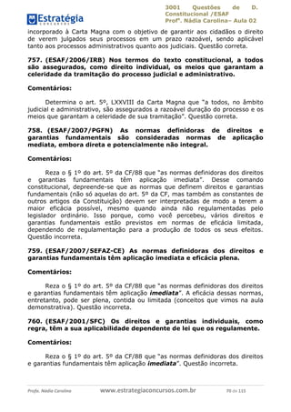 3001 Questões de D.
Constitucional /ESAF
Profa
. Nádia Carolina– Aula 02
Profa. Nádia Carolina www.estrategiaconcursos.com.br 70 de 115
incorporado à Carta Magna com o objetivo de garantir aos cidadãos o direito
de verem julgados seus processos em um prazo razoável, sendo aplicável
tanto aos processos administrativos quanto aos judiciais. Questão correta.
757. (ESAF/2006/IRB) Nos termos do texto constitucional, a todos
são assegurados, como direito individual, os meios que garantam a
celeridade da tramitação do processo judicial e administrativo.
Comentários:
Determina o art. 5º, LXXVIII da Carta Magna que “a todos, no âmbito
judicial e administrativo, são assegurados a razoável duração do processo e os
meios que garantam a celeridade de sua tramitação”. Questão correta.
758. (ESAF/2007/PGFN) As normas definidoras de direitos e
garantias fundamentais são consideradas normas de aplicação
mediata, embora direta e potencialmente não integral.
Comentários:
Reza o § 1º do art. 5º da CF/88 que “as normas definidoras dos direitos
e garantias fundamentais têm aplicação imediata”. Desse comando
constitucional, depreende-se que as normas que definem direitos e garantias
fundamentais (não só aquelas do art. 5º da CF, mas também as constantes de
outros artigos da Constituição) devem ser interpretadas de modo a terem a
maior eficácia possível, mesmo quando ainda não regulamentadas pelo
legislador ordinário. Isso porque, como você percebeu, vários direitos e
garantias fundamentais estão previstos em normas de eficácia limitada,
dependendo de regulamentação para a produção de todos os seus efeitos.
Questão incorreta.
759. (ESAF/2007/SEFAZ-CE) As normas definidoras dos direitos e
garantias fundamentais têm aplicação imediata e eficácia plena.
Comentários:
Reza o § 1º do art. 5º da CF/88 que “as normas definidoras dos direitos
e garantias fundamentais têm aplicação imediata”. A eficácia dessas normas,
entretanto, pode ser plena, contida ou limitada (conceitos que vimos na aula
demonstrativa). Questão incorreta.
760. (ESAF/2001/SFC) Os direitos e garantias individuais, como
regra, têm a sua aplicabilidade dependente de lei que os regulamente.
Comentários:
Reza o § 1º do art. 5º da CF/88 que “as normas definidoras dos direitos
e garantias fundamentais têm aplicação imediata”. Questão incorreta.
 