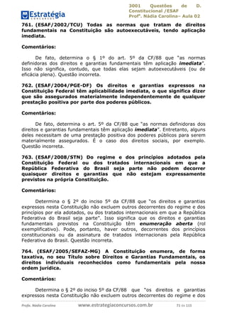 3001 Questões de D.
Constitucional /ESAF
Profa
. Nádia Carolina– Aula 02
Profa. Nádia Carolina www.estrategiaconcursos.com.br 71 de 115
761. (ESAF/2002/TCU) Todas as normas que tratam de direitos
fundamentais na Constituição são autoexecutáveis, tendo aplicação
imediata.
Comentários:
De fato, determina o § 1º do art. 5º da CF/88 que “as normas
definidoras dos direitos e garantias fundamentais têm aplicação imediata”.
Isso não significa, contudo, que todas elas sejam autoexecutáveis (ou de
eficácia plena). Questão incorreta.
762. (ESAF/2004/PGE-DF) Os direitos e garantias expressos na
Constituição Federal têm aplicabilidade imediata, o que significa dizer
que são assegurados materialmente independentemente de qualquer
prestação positiva por parte dos poderes públicos.
Comentários:
De fato, determina o art. 5º da CF/88 que “as normas definidoras dos
direitos e garantias fundamentais têm aplicação imediata”. Entretanto, alguns
deles necessitam de uma prestação positiva dos poderes públicos para serem
materialmente assegurados. É o caso dos direitos sociais, por exemplo.
Questão incorreta.
763. (ESAF/2008/STN) Do regime e dos princípios adotados pela
Constituição Federal ou dos tratados internacionais em que a
República Federativa do Brasil seja parte não podem decorrer
quaisquer direitos e garantias que não estejam expressamente
previstos na própria Constituição.
Comentários:
Determina o § 2º do inciso 5º da CF/88 que “os direitos e garantias
expressos nesta Constituição não excluem outros decorrentes do regime e dos
princípios por ela adotados, ou dos tratados internacionais em que a República
Federativa do Brasil seja parte”. Isso significa que os direitos e garantias
fundamentais previstos na Constituição têm enumeração aberta (rol
exemplificativo). Pode, portanto, haver outros, decorrentes dos princípios
constitucionais ou da assinatura de tratados internacionais pela República
Federativa do Brasil. Questão incorreta.
764. (ESAF/2005/SEFAZ-MG) A Constituição enumera, de forma
taxativa, no seu Título sobre Direitos e Garantias Fundamentais, os
direitos individuais reconhecidos como fundamentais pela nossa
ordem jurídica.
Comentários:
Determina o § 2º do inciso 5º da CF/88 que “os direitos e garantias
expressos nesta Constituição não excluem outros decorrentes do regime e dos
 