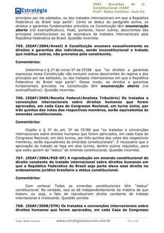 3001 Questões de D.
Constitucional /ESAF
Profa
. Nádia Carolina– Aula 02
Profa. Nádia Carolina www.estrategiaconcursos.com.br 72 de 115
princípios por ela adotados, ou dos tratados internacionais em que a República
Federativa do Brasil seja parte”. Como se deduz do parágrafo acima, os
direitos e garantias fundamentais previstos na Constituição têm enumeração
aberta (rol exemplificativo). Pode, portanto, haver outros, decorrentes dos
princípios constitucionais ou da assinatura de tratados internacionais pela
República Federativa do Brasil. Questão incorreta.
765. (ESAF/2004/Aneel) A Constituição enumera exaustivamente os
direitos e garantias dos indivíduos, sendo inconstitucional o tratado
que institua outros, não previstos pelo constituinte.
Comentários:
Determina o § 2º do inciso 5º da CF/88 que “os direitos e garantias
expressos nesta Constituição não excluem outros decorrentes do regime e dos
princípios por ela adotados, ou dos tratados internacionais em que a República
Federativa do Brasil seja parte”. Desse modo, os direitos e garantias
fundamentais previstos na Constituição têm enumeração aberta (rol
exemplificativo). Questão incorreta.
766. (ESAF/2009/Receita Federal/Analista Tributário) Os tratados e
convenções internacionais sobre direitos humanos que forem
aprovados, em cada Casa do Congresso Nacional, em turno único, por
três quintos dos votos dos respectivos membros, serão equivalentes às
emendas constitucionais.
Comentários:
Dispõe o § 3º do art. 5º da CF/88 que “os tratados e convenções
internacionais sobre direitos humanos que forem aprovados, em cada Casa do
Congresso Nacional, em dois turnos, por três quintos dos votos dos respectivos
membros, serão equivalentes às emendas constitucionais”. É necessário que a
aprovação do tratado se faça em dois turnos, dentre outros requisitos, para
que estes gozem do “status” de emenda constitucional. Questão incorreta.
767. (ESAF/2004/PGE-DF) A reprodução em emenda constitucional de
direito constante de tratado internacional sobre direitos humanos em
que a República Federativa do Brasil seja parte eleva esse direito no
ordenamento jurídico brasileiro a status constitucional.
Comentários:
Com certeza! Todas as emendas constitucionais têm “status”
constitucional. Na verdade, isso se dá independentemente da matéria de que
tratam, ou seja, o fato de reproduzirem direito constante de tratado
internacional é irrelevante. Questão correta.
768. (ESAF/2008/STN) Os tratados e convenções internacionais sobre
direitos humanos que forem aprovados, em cada Casa do Congresso
 