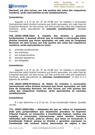 3001 Questões de D.
Constitucional /ESAF
Profa
. Nádia Carolina– Aula 02
Profa. Nádia Carolina www.estrategiaconcursos.com.br 73 de 115
Nacional, em dois turnos, por três quintos dos votos dos respectivos
membros, serão equivalentes às leis complementares.
Comentários:
Segundo o § 3º do art. 5º da CF/88 que “os tratados e convenções
internacionais sobre direitos humanos que forem aprovados, em cada Casa do
Congresso Nacional, em dois turnos, por três quintos dos votos dos respectivos
membros, serão equivalentes às emendas constitucionais”. Questão
incorreta.
769. (ESAF/2008/CGU) A respeito dos direitos e garantias
fundamentais, é possível afirmar que os tratados e convenções sobre
direitos humanos que forem aprovados, em cada casa do Congresso
Nacional, em dois turnos, por três quintos dos votos dos respectivos
membros, serão equivalentes às (aos):
a) emendas constitucionais.
b) leis ordinárias.
c) leis complementares.
d) decretos legislativos.
e) leis delegadas.
Comentários:
Segundo o § 3º do art. 5º da CF/88 que “os tratados e convenções
internacionais sobre direitos humanos que forem aprovados, em cada Casa do
Congresso Nacional, em dois turnos, por três quintos dos votos dos respectivos
membros, serão equivalentes às emendas constitucionais”. A letra A é o
gabarito da questão.
770. (ESAF/2008/Prefeitura de Natal) Os tratados e convenções
internacionais sobre direitos humanos que forem aprovados, em cada
Casa do Congresso Nacional, em dois turnos, por três quintos dos
votos dos respectivos membros, serão equivalentes às emendas
constitucionais.
Comentários:
É o que determina o § 3º do art. 5º da Constituição Federal. Questão
correta.
771. (ESAF/2009/ANA – Adaptada) No que se refere ao tratamento
dado pela jurisprudência que atualmente prevalece no Supremo
Tribunal Federal, ao interpretar a Constituição Federal, relativa aos
tratados e convenções internacionais sobre direitos humanos
ratificados pelo Brasil, pode-se afirmar que estes se incorporam à
Constituição Federal, porque os direitos e garantias expressos na
Constituição não excluem outros decorrentes do regime e dos
 