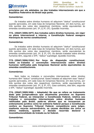 3001 Questões de D.
Constitucional /ESAF
Profa
. Nádia Carolina– Aula 02
Profa. Nádia Carolina www.estrategiaconcursos.com.br 74 de 115
princípios por ela adotados, ou dos tratados internacionais em que a
República Federativa do Brasil seja parte.
Comentários:
Os tratados sobre direitos humanos só adquirem “status” constitucional
quando aprovados, em cada Casa do Congresso Nacional, em dois turnos, por
três quintos dos votos dos respectivos membros, serão equivalentes às
emendas constitucionais (art. 5º, § 3º, CF). Questão incorreta.
772. (ESAF/2006/AFT) Aos tratados sobre direitos humanos, em vigor
no plano internacional e interno, a Constituição Federal assegura
hierarquia de norma constitucional.
Comentários:
Os tratados sobre direitos humanos só adquirem “status” constitucional
quando aprovados, em cada Casa do Congresso Nacional, em dois turnos, por
três quintos dos votos dos respectivos membros, serão equivalentes às
emendas constitucionais (art. 5º, § 3º, CF). Os demais tratados sobre direitos
humanos têm, segundo o STF, “status” supralegal. Questão incorreta.
773. (ESAF/2006/CGU) Por força de disposição constitucional,
todos os tratados e convenções internacionais sobre direitos
humanos ratificados pelo Congresso Nacional serão equivalentes às
emendas constitucionais.
Comentários:
Nem todos os tratados e convenções internacionais sobre direitos
humanos têm “status” constitucional. Esses tratados só adquirem esse “status”
quando aprovados, em cada Casa do Congresso Nacional, em dois turnos, por
três quintos dos votos dos respectivos membros, serão equivalentes às
emendas constitucionais (art. 5º, § 3º, CF). Caso contrário, eles têm, segundo
o STF, “status” supralegal. Questão incorreta.
774. (ESAF/2009/ANA – Adaptada) No que se refere ao tratamento
dado pela jurisprudência que atualmente prevalece no Supremo
Tribunal Federal, ao interpretar a Constituição Federal, relativa aos
tratados e convenções internacionais sobre direitos humanos
ratificados pelo Brasil, pode-se afirmar que se incorporam ao
ordenamento jurídico como lei ordinária federal porque a Constituição
confere ao Supremo Tribunal Federal, competência para julgar,
mediante recurso extraordinário, as causas decididas em única ou
última instância, quando a decisão recorrida declarar a
inconstitucionalidade de tratado ou lei federal.
Comentários:
 