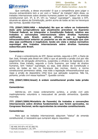 3001 Questões de D.
Constitucional /ESAF
Profa
. Nádia Carolina– Aula 02
Profa. Nádia Carolina www.estrategiaconcursos.com.br 75 de 115
Que confusão, a desse enunciado! O que a competência para julgar o
recurso extraordinário tem a ver com o “status” do tratado? Além disso, os
tratados internacionais sobre direitos humanos podem ter “status” de emenda
constitucional (art. 5º, § 3º, CF) ou “status” supralegal11
, segundo o STF,
situando-se abaixo da Constituição, porém acima de todas as leis na hierarquia
das normas. Questão incorreta.
775. (ESAF/2009/ANA – Adaptada) No que se refere ao tratamento
dado pela jurisprudência que atualmente prevalece no Supremo
Tribunal Federal, ao interpretar a Constituição Federal, relativa aos
tratados e convenções internacionais sobre direitos humanos
ratificados pelo Brasil, pode-se afirmar que a legislação
infraconstitucional anterior ou posterior ao ato de ratificação que com
eles seja conflitante é inaplicável, tendo em vista o status normativo
supralegal dos tratados internacionais sobre direitos humanos
subscritos pelo Brasil.
Comentários:
É esse o entendimento do STF. Nesse sentido, segundo o STF, o Pacto de
San José, firmado pelo Brasil em 1992 e que só permite a prisão civil por não
pagamento de obrigação alimentícia, suspendeu a eficácia da legislação a ele
contrária. Esse tratado, segundo a Corte Suprema, por tratar de direitos
humanos, tem “status” supralegal, ou seja, está abaixo da Constituição e
acima de todas as leis na hierarquia das normas. Assim, a norma
constitucional permanece válida, mas toda a legislação infraconstitucional que
regia a prisão do depositário infiel teve sua aplicação suspensa. Não há,
portanto, prisão civil nessa hipótese12
. Questão correta.
776. (ESAF/2004/Aneel) A ordem constitucional proíbe toda prisão
civil.
Comentários:
Admite-se, em nosso ordenamento jurídico, a prisão civil pelo
inadimplemento voluntário e inescusável de pensão alimentícia. Questão
incorreta.
777. (ESAF/2009/Ministério da Fazenda) Os tratados e convenções
internacionais sobre direitos fundamentais que forem aprovados, no
Congresso Nacional, serão equivalentes às emendas constitucionais.
Comentários:
Para que os tratados internacionais adquiram “status” de emenda
constitucional, é necessário que cumpram alguns requisitos:
11
RE 466.343-SP e HC 87.585-TO.
12
Súmula vinculante n. 25, STF.
 