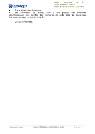 3001 Questões de D.
Constitucional /ESAF
Profa
. Nádia Carolina– Aula 02
Profa. Nádia Carolina www.estrategiaconcursos.com.br 76 de 115
 Tratar de direitos humanos;
 Ser aprovados de acordo com o rito próprio das emendas
constitucionais: três quintos dos membros de cada Casa do Congresso
Nacional, em dois turnos de votação.
Questão incorreta.
 
