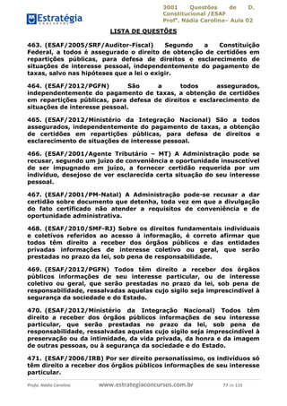3001 Questões de D.
Constitucional /ESAF
Profa
. Nádia Carolina– Aula 02
Profa. Nádia Carolina www.estrategiaconcursos.com.br 77 de 115
LISTA DE QUESTÕES
463. (ESAF/2005/SRF/Auditor-Fiscal) Segundo a Constituição
Federal, a todos é assegurado o direito de obtenção de certidões em
repartições públicas, para defesa de direitos e esclarecimento de
situações de interesse pessoal, independentemente do pagamento de
taxas, salvo nas hipóteses que a lei o exigir.
464. (ESAF/2012/PGFN) São a todos assegurados,
independentemente do pagamento de taxas, a obtenção de certidões
em repartições públicas, para defesa de direitos e esclarecimento de
situações de interesse pessoal.
465. (ESAF/2012/Ministério da Integração Nacional) São a todos
assegurados, independentemente do pagamento de taxas, a obtenção
de certidões em repartições públicas, para defesa de direitos e
esclarecimento de situações de interesse pessoal.
466. (ESAF/2001/Agente Tributário – MT) A Administração pode se
recusar, segundo um juízo de conveniência e oportunidade insuscetível
de ser impugnado em juízo, a fornecer certidão requerida por um
indivíduo, desejoso de ver esclarecida certa situação do seu interesse
pessoal.
467. (ESAF/2001/PM-Natal) A Administração pode-se recusar a dar
certidão sobre documento que detenha, toda vez em que a divulgação
do fato certificado não atender a requisitos de conveniência e de
oportunidade administrativa.
468. (ESAF/2010/SMF-RJ) Sobre os direitos fundamentais individuais
e coletivos referidos ao acesso à informação, é correto afirmar que
todos têm direito a receber dos órgãos públicos e das entidades
privadas informações de interesse coletivo ou geral, que serão
prestadas no prazo da lei, sob pena de responsabilidade.
469. (ESAF/2012/PGFN) Todos têm direito a receber dos órgãos
públicos informações de seu interesse particular, ou de interesse
coletivo ou geral, que serão prestadas no prazo da lei, sob pena de
responsabilidade, ressalvadas aquelas cujo sigilo seja imprescindível à
segurança da sociedade e do Estado.
470. (ESAF/2012/Ministério da Integração Nacional) Todos têm
direito a receber dos órgãos públicos informações de seu interesse
particular, que serão prestadas no prazo da lei, sob pena de
responsabilidade, ressalvadas aquelas cujo sigilo seja imprescindível à
preservação ou da intimidade, da vida privada, da honra e da imagem
de outras pessoas, ou à segurança da sociedade e do Estado.
471. (ESAF/2006/IRB) Por ser direito personalíssimo, os indivíduos só
têm direito a receber dos órgãos públicos informações de seu interesse
particular.
 