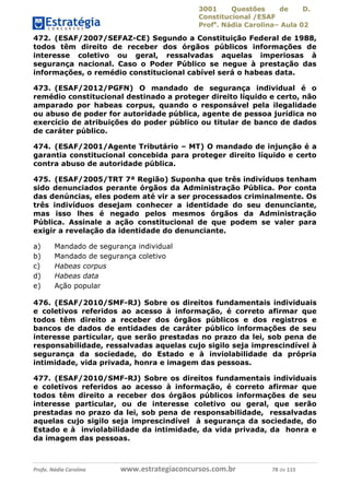 3001 Questões de D.
Constitucional /ESAF
Profa
. Nádia Carolina– Aula 02
Profa. Nádia Carolina www.estrategiaconcursos.com.br 78 de 115
472. (ESAF/2007/SEFAZ-CE) Segundo a Constituição Federal de 1988,
todos têm direito de receber dos órgãos públicos informações de
interesse coletivo ou geral, ressalvadas aquelas imperiosas à
segurança nacional. Caso o Poder Público se negue à prestação das
informações, o remédio constitucional cabível será o habeas data.
473. (ESAF/2012/PGFN) O mandado de segurança individual é o
remédio constitucional destinado a proteger direito líquido e certo, não
amparado por habeas corpus, quando o responsável pela ilegalidade
ou abuso de poder for autoridade pública, agente de pessoa jurídica no
exercício de atribuições do poder público ou titular de banco de dados
de caráter público.
474. (ESAF/2001/Agente Tributário – MT) O mandado de injunção é a
garantia constitucional concebida para proteger direito líquido e certo
contra abuso de autoridade pública.
475. (ESAF/2005/TRT 7ª Região) Suponha que três indivíduos tenham
sido denunciados perante órgãos da Administração Pública. Por conta
das denúncias, eles podem até vir a ser processados criminalmente. Os
três indivíduos desejam conhecer a identidade do seu denunciante,
mas isso lhes é negado pelos mesmos órgãos da Administração
Pública. Assinale a ação constitucional de que podem se valer para
exigir a revelação da identidade do denunciante.
a) Mandado de segurança individual
b) Mandado de segurança coletivo
c) Habeas corpus
d) Habeas data
e) Ação popular
476. (ESAF/2010/SMF-RJ) Sobre os direitos fundamentais individuais
e coletivos referidos ao acesso à informação, é correto afirmar que
todos têm direito a receber dos órgãos públicos e dos registros e
bancos de dados de entidades de caráter público informações de seu
interesse particular, que serão prestadas no prazo da lei, sob pena de
responsabilidade, ressalvadas aquelas cujo sigilo seja imprescindível à
segurança da sociedade, do Estado e à inviolabilidade da própria
intimidade, vida privada, honra e imagem das pessoas.
477. (ESAF/2010/SMF-RJ) Sobre os direitos fundamentais individuais
e coletivos referidos ao acesso à informação, é correto afirmar que
todos têm direito a receber dos órgãos públicos informações de seu
interesse particular, ou de interesse coletivo ou geral, que serão
prestadas no prazo da lei, sob pena de responsabilidade, ressalvadas
aquelas cujo sigilo seja imprescindível à segurança da sociedade, do
Estado e à inviolabilidade da intimidade, da vida privada, da honra e
da imagem das pessoas.
 
