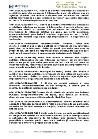 3001 Questões de D.
Constitucional /ESAF
Profa
. Nádia Carolina– Aula 02
Profa. Nádia Carolina www.estrategiaconcursos.com.br 79 de 115
478. (ESAF/2010/SMF-RJ) Sobre os direitos fundamentais individuais
e coletivos referidos ao acesso à informação, é correto afirmar que os
agentes públicos têm direito a receber das entidades de caráter
público informações de seu interesse particular, que serão prestadas
no prazo fixado em regulamento executivo.
479. (ESAF/2010/SMF-RJ) Sobre os direitos fundamentais individuais
e coletivos referidos ao acesso à informação, é correto afirmar que
todos têm direito a receber das entidades de caráter público
informações de interesse coletivo ou geral, que serão prestadas,
quando autorizado pelo Poder Executivo competente, no prazo da lei,
ressalvadas aquelas cujo sigilo seja imprescindível à segurança da
sociedade.
480. (ESAF/2009/Receita Federal/Analista Tributário) Todos têm
direito a receber dos órgãos públicos informações de seu interesse
particular, ou de interesse coletivo ou geral, que serão prestadas no
prazo da lei, sob pena de responsabilidade, ressalvadas aquelas cujo
sigilo seja imprescindível à segurança da sociedade e do Estado.
481. (ESAF/2008/CGU) Todos têm direito a receber dos órgãos
públicos informações de seu interesse particular, ou de interesse
coletivo ou geral, que serão prestadas no prazo da lei, sob pena de
responsabilidade, ressalvadas aquelas cujo sigilo seja imprescindível à
segurança da sociedade e do Estado.
482. (ESAF/2008/Auditor Municipal de Natal) Todos têm direito a
receber dos órgãos públicos informações de seu interesse particular,
ou de interesse coletivo ou geral, inclusive aquelas cujo sigilo seja
imprescindível à segurança da sociedade e do Estado.
483. (ESAF/2006/ANEEL) O direito de petição garante a todo
indivíduo, independentemente de ser advogado, a defesa, por si
mesmo, de qualquer interesse seu em juízo.
484. (ESAF/2006/CGU) O exercício do direito de petição aos Poderes
Públicos, independentemente de taxas, para defesa de direitos,
depende, nos termos constitucionais, de disciplina legal.
485. (ESAF/2001/SEFAZ-PI) A Administração Pública somente está
obrigada a fornecer certidão sobre fatos do interesse de um particular,
se assim lhe for determinado por um juiz, no curso de um processo de
habeas data.
486. (ESAF/2005/MPOG) A União pode invocar garantia constitucional
do ato jurídico perfeito ou do direito adquirido para se insurgir contra
a aplicação de dispositivo de lei federal que concede vantagem
pecuniária a servidor público relativa a período já trabalhado pelos
servidores e anterior à própria edição da lei.
 