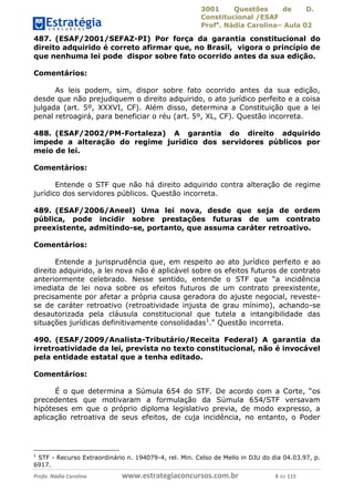 3001 Questões de D.
Constitucional /ESAF
Profa
. Nádia Carolina– Aula 02
Profa. Nádia Carolina www.estrategiaconcursos.com.br 8 de 115
487. (ESAF/2001/SEFAZ-PI) Por força da garantia constitucional do
direito adquirido é correto afirmar que, no Brasil, vigora o princípio de
que nenhuma lei pode dispor sobre fato ocorrido antes da sua edição.
Comentários:
As leis podem, sim, dispor sobre fato ocorrido antes da sua edição,
desde que não prejudiquem o direito adquirido, o ato jurídico perfeito e a coisa
julgada (art. 5º, XXXVI, CF). Além disso, determina a Constituição que a lei
penal retroagirá, para beneficiar o réu (art. 5º, XL, CF). Questão incorreta.
488. (ESAF/2002/PM-Fortaleza) A garantia do direito adquirido
impede a alteração do regime jurídico dos servidores públicos por
meio de lei.
Comentários:
Entende o STF que não há direito adquirido contra alteração de regime
jurídico dos servidores públicos. Questão incorreta.
489. (ESAF/2006/Aneel) Uma lei nova, desde que seja de ordem
pública, pode incidir sobre prestações futuras de um contrato
preexistente, admitindo-se, portanto, que assuma caráter retroativo.
Comentários:
Entende a jurisprudência que, em respeito ao ato jurídico perfeito e ao
direito adquirido, a lei nova não é aplicável sobre os efeitos futuros de contrato
anteriormente celebrado. Nesse sentido, entende o STF que “a incidência
imediata de lei nova sobre os efeitos futuros de um contrato preexistente,
precisamente por afetar a própria causa geradora do ajuste negocial, reveste-
se de caráter retroativo (retroatividade injusta de grau mínimo), achando-se
desautorizada pela cláusula constitucional que tutela a intangibilidade das
situações jurídicas definitivamente consolidadas1
." Questão incorreta.
490. (ESAF/2009/Analista-Tributário/Receita Federal) A garantia da
irretroatividade da lei, prevista no texto constitucional, não é invocável
pela entidade estatal que a tenha editado.
Comentários:
É o que determina a Súmula 654 do STF. De acordo com a Corte, “os
precedentes que motivaram a formulação da Súmula 654/STF versavam
hipóteses em que o próprio diploma legislativo previa, de modo expresso, a
aplicação retroativa de seus efeitos, de cuja incidência, no entanto, o Poder
1
STF - Recurso Extraordinário n. 194079-4, rel. Min. Celso de Mello in DJU do dia 04.03.97, p.
6917.
 