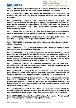 3001 Questões de D.
Constitucional /ESAF
Profa
. Nádia Carolina– Aula 02
Profa. Nádia Carolina www.estrategiaconcursos.com.br 81 de 115
500. (ESAF/2006/CGU) A Constituição Federal reconhece a instituição
do júri, assegurando-lhe a imutabilidade dos seus veredictos.
501. (ESAF/2004/Aneel) Por força da soberania dos veredictos do
tribunal do júri, não se admite nenhum recurso das decisões ali
tomadas.
502. (ESAF/2004/Aneel) Se uma pessoa é condenada à pena de
reclusão pela prática de fato que, à época, era considerado crime e,
mais tarde, durante o cumprimento da pena, uma nova lei deixa de
considerar o mesmo fato como penalmente punível, deverá ser
imediatamente solta.
503. (ESAF/2005/SEFAZ-MG) A Constituição em vigor expressamente
admite a possibilidade de leis retroativas no ordenamento brasileiro.
504. (ESAF/2002/MDIC) É contrária à Constituição toda norma de
direito penal que possua regras com efeitos retroativos.
505. (ESAF/2003/Prefeitura do Recife) Nenhuma lei no Brasil pode ter
efeito retroativo.
506. (ESAF/2003/TRT 7ª Região) Em nenhum caso uma lei penal pode
ser aplicada retroativamente a um réu.
507. (ESAF/1999/AGU) Além da aplicação da lei mais benéfica, em se
tratando de leis penais no tempo, afigura-se razoável, segundo a
jurisprudência do Supremo Tribunal Federal, que se proceda à
combinação interpretativa de disposições da lei velha e da lei nova
com o objetivo de assegurar a aplicação da “lex mitior”.
508. (ESAF/2002/MPOG) O indivíduo condenado por um fato que,
quando praticado, era definido como crime, não se beneficia de lei
posterior que descriminaliza a conduta
509. (ESAF/2004/Aneel) A lei que define uma conduta como crime
pode ser usada para punir alguém que tenha praticado o fato antes do
advento da mesma lei, dependendo da gravidade do acontecimento.
510. (ESAF/2012/PGFN) Como direito fundamental especiﬁcamente
voltado à liberdade individual em face do ordenamento e da
persecução penais, à vista do princípio da legalidade somente há
conﬁguração de tipo criminal mediante sua prévia deﬁnição por lei em
sentido formal e material.
511. (ESAF/2001/SEFAZ-PI) Por força da garantia constitucional do
direito adquirido é correto afirmar que, no Brasil, vigora o princípio de
que nenhuma lei pode dispor sobre fato ocorrido antes da sua edição.
512. (ESAF/2009/Receita Federal/Analista Tributário) A lei penal
pode retroagir para beneficiar ou prejudicar o réu.
 