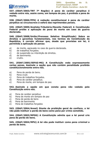 3001 Questões de D.
Constitucional /ESAF
Profa
. Nádia Carolina– Aula 02
Profa. Nádia Carolina www.estrategiaconcursos.com.br 84 de 115
537. (ESAF/2003/TRT 7ª Região) A pena de caráter perpétuo é
vedada entre nós, assim como, em tempos de paz, é proibida a pena de
morte.
538. (ESAF/2006/PFN) A vedação constitucional à pena de caráter
perpétuo se circunscreve à esfera das reprimendas penais.
539. (ESAF/2009/Analista-Tributário/Receita Federal) A Constituição
Federal proíbe a aplicação de pena de morte em caso de guerra
declarada.
540. (ESAF/2008/União/Processo Seletivo Simplificado) Sobre os
direitos e garantias fundamentais, nos termos da Constituição da
República, é correto afirmar que, desde que previstas em lei, é
permitida a aplicação de penas:
a) de morte, agravada no caso de guerra declarada.
b) de trabalhos forçados.
c) de suspensão ou interdição de direitos.
d) de banimento.
e) cruéis.
541. (ESAF/2005/SEFAZ-MG) A Constituição veda expressamente
certas penas. Assinale a opção que não contém penalidade proibida
constitucionalmente entre nós.
a) Pena de perda de bens.
b) Pena cruel.
c) Pena de trabalhos forçados.
d) Pena de caráter perpétuo.
e) Pena de morte, em tempos de paz.
542. Assinale a opção em que consta pena não vedada pela
Constituição entre nós.
a) Pena de caráter perpétuo
b) Pena de morte em tempos de paz
c) Pena de perda de bens
d) Pena de banimento
e) Pena de trabalhos forçados
543. (ESAF/2004/Aneel) Diante da proibição geral do confisco, a lei
não pode instituir a perda de bens como pena por crime cometido.
544. (ESAF/2003/MPOG) A Constituição admite que a lei penal crie
pena de perda de bens.
545. (ESAF/2004/MPU) A lei não pode instituir como pena criminal a
perda de bens.
 