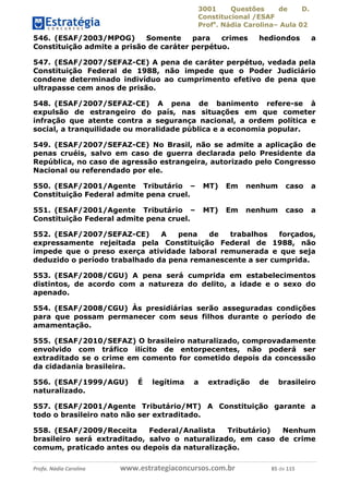 3001 Questões de D.
Constitucional /ESAF
Profa
. Nádia Carolina– Aula 02
Profa. Nádia Carolina www.estrategiaconcursos.com.br 85 de 115
546. (ESAF/2003/MPOG) Somente para crimes hediondos a
Constituição admite a prisão de caráter perpétuo.
547. (ESAF/2007/SEFAZ-CE) A pena de caráter perpétuo, vedada pela
Constituição Federal de 1988, não impede que o Poder Judiciário
condene determinado indivíduo ao cumprimento efetivo de pena que
ultrapasse cem anos de prisão.
548. (ESAF/2007/SEFAZ-CE) A pena de banimento refere-se à
expulsão de estrangeiro do país, nas situações em que cometer
infração que atente contra a segurança nacional, a ordem política e
social, a tranquilidade ou moralidade pública e a economia popular.
549. (ESAF/2007/SEFAZ-CE) No Brasil, não se admite a aplicação de
penas cruéis, salvo em caso de guerra declarada pelo Presidente da
República, no caso de agressão estrangeira, autorizado pelo Congresso
Nacional ou referendado por ele.
550. (ESAF/2001/Agente Tributário – MT) Em nenhum caso a
Constituição Federal admite pena cruel.
551. (ESAF/2001/Agente Tributário – MT) Em nenhum caso a
Constituição Federal admite pena cruel.
552. (ESAF/2007/SEFAZ-CE) A pena de trabalhos forçados,
expressamente rejeitada pela Constituição Federal de 1988, não
impede que o preso exerça atividade laboral remunerada e que seja
deduzido o período trabalhado da pena remanescente a ser cumprida.
553. (ESAF/2008/CGU) A pena será cumprida em estabelecimentos
distintos, de acordo com a natureza do delito, a idade e o sexo do
apenado.
554. (ESAF/2008/CGU) Às presidiárias serão asseguradas condições
para que possam permanecer com seus filhos durante o período de
amamentação.
555. (ESAF/2010/SEFAZ) O brasileiro naturalizado, comprovadamente
envolvido com tráfico ilícito de entorpecentes, não poderá ser
extraditado se o crime em comento for cometido depois da concessão
da cidadania brasileira.
556. (ESAF/1999/AGU) É legítima a extradição de brasileiro
naturalizado.
557. (ESAF/2001/Agente Tributário/MT) A Constituição garante a
todo o brasileiro nato não ser extraditado.
558. (ESAF/2009/Receita Federal/Analista Tributário) Nenhum
brasileiro será extraditado, salvo o naturalizado, em caso de crime
comum, praticado antes ou depois da naturalização.
 