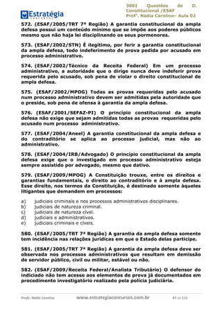 3001 Questões de D.
Constitucional /ESAF
Profa
. Nádia Carolina– Aula 02
Profa. Nádia Carolina www.estrategiaconcursos.com.br 87 de 115
572. (ESAF/2005/TRT 7ª Região) A garantia constitucional da ampla
defesa possui um conteúdo mínimo que se impõe aos poderes públicos
mesmo que não haja lei disciplinando os seus pormenores.
573. (ESAF/2002/STN) É ilegítimo, por ferir a garantia constitucional
da ampla defesa, todo indeferimento de prova pedida por acusado em
processo administrativo.
574. (ESAF/2002/Técnico da Receita Federal) Em um processo
administrativo, a autoridade que o dirige nunca deve indeferir prova
requerida pelo acusado, sob pena de violar o direito constitucional de
ampla defesa.
575. (ESAF/2002/MPOG) Todas as provas requeridas pelo acusado
num processo administrativo devem ser admitidas pela autoridade que
o preside, sob pena de ofensa à garantia da ampla defesa.
576. (ESAF/2001/SEFAZ-PI) O princípio constitucional da ampla
defesa não exige que sejam admitidas todas as provas requeridas pelo
acusado num processo administrativo.
577. (ESAF/2004/Aneel) A garantia constitucional da ampla defesa e
do contraditório se aplica ao processo judicial, mas não ao
administrativo.
578. (ESAF/2004/IRB/Advogado) O princípio constitucional da ampla
defesa exige que o investigado em processo administrativo esteja
sempre assistido por advogado, mesmo que dativo.
579. (ESAF/2009/MPOG) A Constituição trouxe, entre os direitos e
garantias fundamentais, o direito ao contraditório e à ampla defesa.
Esse direito, nos termos da Constituição, é destinado somente àqueles
litigantes que demandem em processos:
a) judiciais criminais e nos processos administrativos disciplinares.
b) judiciais de natureza criminal.
c) judiciais de natureza cível.
d) judiciais e administrativos.
e) judiciais criminais e cíveis.
580. (ESAF/2005/TRT 7ª Região) A garantia da ampla defesa somente
tem incidência nas relações jurídicas em que o Estado delas participe.
581. (ESAF/2005/TRT 7ª Região) A garantia da ampla defesa deve ser
observada nos processos administrativos que resultam em demissão
de servidor público, civil ou militar, estável ou não.
582. (ESAF/2009/Receita Federal/Analista Tributário) O defensor do
indiciado não tem acesso aos elementos de prova já documentados em
procedimento investigatório realizado pela polícia judiciária.
 