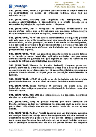 3001 Questões de D.
Constitucional /ESAF
Profa
. Nádia Carolina– Aula 02
Profa. Nádia Carolina www.estrategiaconcursos.com.br 88 de 115
583. (ESAF/2004/ANEEL) A garantia constitucional da ampla defesa e
do contraditório se aplica ao processo judicial, mas não ao
administrativo.
584. (ESAF/2007/TCE-GO) Aos litigantes são assegurados, em
processo administrativo, o contraditório e a ampla defesa, se a
respectiva legislação de regência assim o dispuser.
585. (ESAF/2004/IRB – Advogado) O princípio constitucional da
ampla defesa exige que o investigado em processo administrativo
esteja sempre assistido por advogado, mesmo que dativo.
586. (ESAF/2007/PGFN) Na esfera administrativa do inquérito policial
não sobressai a garantia constitucional expressa da ampla defesa e do
contraditório, motivo pelo qual, visando à eficiência das investigações,
e no contexto do princípio da proporcionalidade, é válida a vedação de
consulta dos autos pelo defensor do indiciado, em se tratando de
procedimento sigiloso.
587. (ESAF/2007/PGDF) As garantias constitucionais da ampla defesa
e do devido processo legal têm aplicação exclusiva nos processos
administrativos ou judiciais em que alguém se acha na condição de
acusado de infração administrativa ou criminal.
588. (ESAF/2002/Técnico da Receita Federal) Ninguém pode ser
punido, criminal ou administrativamente, antes que a decisão punitiva
seja revista por autoridade superior, já que a Constituição consagrou a
garantia constitucional do duplo grau de jurisdição administrativa e
judicial.
589. (ESAF/2002/MPOG) O duplo grau de jurisdição não foi erigido
pelo constituinte de 1988 ao nível de direito individual fundamental.
590. (ESAF/2001/Banco Central) O princípio do duplo grau de
jurisdição não configura garantia constitucional do indivíduo na órbita
administrativa.
591. (ESAF/2007/TCE-GO) São inadmissíveis, no processo, as provas
obtidas por meios ilícitos.
592. (ESAF/2000/TCU) As provas obtidas por meio contrário ao
Direito somente podem ser utilizadas no processo civil ou penal se a
parte tiver dificuldade em encontrar outro meio de provar o seu
direito.
593. (ESAF/2001/Auditor-Fiscal) Suponha que um indivíduo, suspeito
de sonegar impostos, esteja sendo investigado pela Receita Federal. A
autoridade fazendária pode-se valer de provas obtidas ilicitamente
para impor sanções de ordem administrativas ao contribuinte, uma vez
que a proibição constitucional de uso de provas ilícitas diz respeito
 