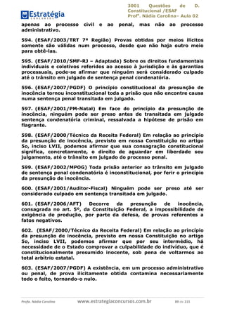 3001 Questões de D.
Constitucional /ESAF
Profa
. Nádia Carolina– Aula 02
Profa. Nádia Carolina www.estrategiaconcursos.com.br 89 de 115
apenas ao processo civil e ao penal, mas não ao processo
administrativo.
594. (ESAF/2003/TRT 7ª Região) Provas obtidas por meios ilícitos
somente são válidas num processo, desde que não haja outro meio
para obtê-las.
595. (ESAF/2010/SMF-RJ – Adaptada) Sobre os direitos fundamentais
individuais e coletivos referidos ao acesso à jurisdição e às garantias
processuais, pode-se afirmar que ninguém será considerado culpado
até o trânsito em julgado de sentença penal condenatória.
596. (ESAF/2007/PGDF) O princípio constitucional da presunção de
inocência tornou inconstitucional toda a prisão que não encontre causa
numa sentença penal transitada em julgado.
597. (ESAF/2001/PM-Natal) Em face do princípio da presunção de
inocência, ninguém pode ser preso antes de transitada em julgado
sentença condenatória criminal, ressalvada a hipótese de prisão em
flagrante.
598. (ESAF/2000/Técnico da Receita Federal) Em relação ao princípio
da presunção de inocência, previsto em nossa Constituição no artigo
5o, inciso LVII, podemos afirmar que sua consagração constitucional
significa, concretamente, o direito de aguardar em liberdade seu
julgamento, até o trânsito em julgado do processo penal.
599. (ESAF/2002/MPOG) Toda prisão anterior ao trânsito em julgado
de sentença penal condenatória é inconstitucional, por ferir o princípio
da presunção de inocência.
600. (ESAF/2001/Auditor-Fiscal) Ninguém pode ser preso até ser
considerado culpado em sentença transitada em julgado.
601. (ESAF/2006/AFT) Decorre da presunção de inocência,
consagrada no art. 5º, da Constituição Federal, a impossibilidade de
exigência de produção, por parte da defesa, de provas referentes a
fatos negativos.
602. (ESAF/2000/Técnico da Receita Federal) Em relação ao princípio
da presunção de inocência, previsto em nossa Constituição no artigo
5o, inciso LVII, podemos afirmar que por seu intermédio, há
necessidade de o Estado comprovar a culpabilidade do indivíduo, que é
constitucionalmente presumido inocente, sob pena de voltarmos ao
total arbítrio estatal.
603. (ESAF/2007/PGDF) A existência, em um processo administrativo
ou penal, de prova ilicitamente obtida contamina necessariamente
todo o feito, tornando-o nulo.
 