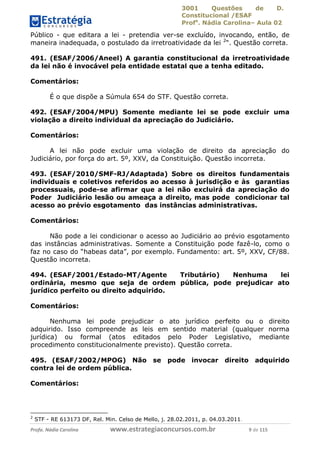 3001 Questões de D.
Constitucional /ESAF
Profa
. Nádia Carolina– Aula 02
Profa. Nádia Carolina www.estrategiaconcursos.com.br 9 de 115
Público - que editara a lei - pretendia ver-se excluído, invocando, então, de
maneira inadequada, o postulado da irretroatividade da lei 2
“. Questão correta.
491. (ESAF/2006/Aneel) A garantia constitucional da irretroatividade
da lei não é invocável pela entidade estatal que a tenha editado.
Comentários:
É o que dispõe a Súmula 654 do STF. Questão correta.
492. (ESAF/2004/MPU) Somente mediante lei se pode excluir uma
violação a direito individual da apreciação do Judiciário.
Comentários:
A lei não pode excluir uma violação de direito da apreciação do
Judiciário, por força do art. 5º, XXV, da Constituição. Questão incorreta.
493. (ESAF/2010/SMF-RJ/Adaptada) Sobre os direitos fundamentais
individuais e coletivos referidos ao acesso à jurisdição e às garantias
processuais, pode-se afirmar que a lei não excluirá da apreciação do
Poder Judiciário lesão ou ameaça a direito, mas pode condicionar tal
acesso ao prévio esgotamento das instâncias administrativas.
Comentários:
Não pode a lei condicionar o acesso ao Judiciário ao prévio esgotamento
das instâncias administrativas. Somente a Constituição pode fazê-lo, como o
faz no caso do “habeas data”, por exemplo. Fundamento: art. 5º, XXV, CF/88.
Questão incorreta.
494. (ESAF/2001/Estado-MT/Agente Tributário) Nenhuma lei
ordinária, mesmo que seja de ordem pública, pode prejudicar ato
jurídico perfeito ou direito adquirido.
Comentários:
Nenhuma lei pode prejudicar o ato jurídico perfeito ou o direito
adquirido. Isso compreende as leis em sentido material (qualquer norma
jurídica) ou formal (atos editados pelo Poder Legislativo, mediante
procedimento constitucionalmente previsto). Questão correta.
495. (ESAF/2002/MPOG) Não se pode invocar direito adquirido
contra lei de ordem pública.
Comentários:
2
STF - RE 613173 DF, Rel. Min. Celso de Mello, j. 28.02.2011, p. 04.03.2011.
 