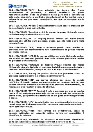 3001 Questões de D.
Constitucional /ESAF
Profa
. Nádia Carolina– Aula 02
Profa. Nádia Carolina www.estrategiaconcursos.com.br 90 de 115
604. (ESAF/2007/PGFN) Pelo princípio da árvore dos frutos
envenenados ou proibidos, a tão-só existência de prova
reconhecidamente ilícita no processo basta para que a condenação
seja nula, porquanto a proibição constitucional se harmoniza com a
exigência de um processo contraditório, em que se assegure ampla
defesa.
605. (ESAF/2006/Aneel) É necessariamente nulo todo o processo em
que se descobre uma prova ilícita.
606. (ESAF/2006/Aneel) A proibição do uso de prova ilícita não opera
no âmbito do processo administrativo.
607. (ESAF/2003/TRT 7ª Região) Provas obtidas por meios ilícitos
somente são válidas num processo, desde que não haja outro meio
para obtê-las.
608. (ESAF/2001/CVM) Tanto no processo penal, como também no
processo cível ou administrativo são inadmissíveis as provas obtidas
por meios ilícitos.
609. (ESAF/2003/MPOG) As provas obtidas por meio ilícito não podem
ser usadas no processo judicial, mas nada impede que sejam usadas
no processo administrativo.
610. (ESAF/2003/Prefeitura do Recife) Provas obtidas por meios
ilícitos não são admissíveis no processo judicial, mas podem instruir o
processo administrativo, em que se busca alcançar a verdade real.
611. (ESAF/2005/MPOG) As provas ilícitas são proibidas tanto no
processo judicial quanto no processo administrativo.
612. (ESAF/2002/MRE) As provas obtidas por meio de escuta
telefônica ilícita não podem ser aproveitadas em processo judicial, mas
podem servir de elemento de convicção no processo administrativo, na
medida em que revelem a verdade objetiva.
613. (ESAF/2005/TRT 7ª Região) É nulo o processo em que se produz
prova ilícita, mesmo que nele haja outras provas, não decorrentes da
prova ilícita, que permitam a formação de um juízo de convicção sobre
a causa.
614. (ESAF/2004/MPU) A existência, num processo administrativo ou
penal, de prova ilicitamente obtida contamina necessariamente todo o
feito, tornando-o nulo.
615. (ESAF/2002/MDIC) Nos termos da Constituição, todas as
pessoas indiciadas em inquérito policial devem ser submetidas à
identificação criminal.
616. (ESAF/2009/Ministério da Fazenda) O civilmente identificado
pode ser submetido à identificação criminal, nos termos da lei.
 