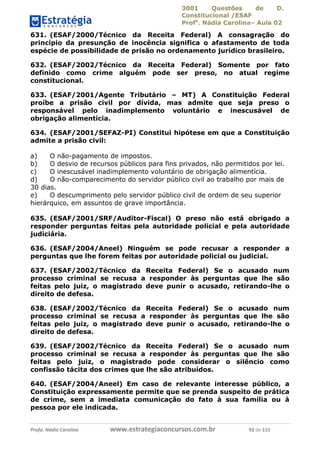 3001 Questões de D.
Constitucional /ESAF
Profa
. Nádia Carolina– Aula 02
Profa. Nádia Carolina www.estrategiaconcursos.com.br 92 de 115
631. (ESAF/2000/Técnico da Receita Federal) A consagração do
princípio da presunção de inocência significa o afastamento de toda
espécie de possibilidade de prisão no ordenamento jurídico brasileiro.
632. (ESAF/2002/Técnico da Receita Federal) Somente por fato
definido como crime alguém pode ser preso, no atual regime
constitucional.
633. (ESAF/2001/Agente Tributário – MT) A Constituição Federal
proíbe a prisão civil por dívida, mas admite que seja preso o
responsável pelo inadimplemento voluntário e inescusável de
obrigação alimentícia.
634. (ESAF/2001/SEFAZ-PI) Constitui hipótese em que a Constituição
admite a prisão civil:
a) O não-pagamento de impostos.
b) O desvio de recursos públicos para fins privados, não permitidos por lei.
c) O inescusável inadimplemento voluntário de obrigação alimentícia.
d) O não-comparecimento do servidor público civil ao trabalho por mais de
30 dias.
e) O descumprimento pelo servidor público civil de ordem de seu superior
hierárquico, em assuntos de grave importância.
635. (ESAF/2001/SRF/Auditor-Fiscal) O preso não está obrigado a
responder perguntas feitas pela autoridade policial e pela autoridade
judiciária.
636. (ESAF/2004/Aneel) Ninguém se pode recusar a responder a
perguntas que lhe forem feitas por autoridade policial ou judicial.
637. (ESAF/2002/Técnico da Receita Federal) Se o acusado num
processo criminal se recusa a responder às perguntas que lhe são
feitas pelo juiz, o magistrado deve punir o acusado, retirando-lhe o
direito de defesa.
638. (ESAF/2002/Técnico da Receita Federal) Se o acusado num
processo criminal se recusa a responder às perguntas que lhe são
feitas pelo juiz, o magistrado deve punir o acusado, retirando-lhe o
direito de defesa.
639. (ESAF/2002/Técnico da Receita Federal) Se o acusado num
processo criminal se recusa a responder às perguntas que lhe são
feitas pelo juiz, o magistrado pode considerar o silêncio como
confissão tácita dos crimes que lhe são atribuídos.
640. (ESAF/2004/Aneel) Em caso de relevante interesse público, a
Constituição expressamente permite que se prenda suspeito de prática
de crime, sem a imediata comunicação do fato à sua família ou à
pessoa por ele indicada.
 