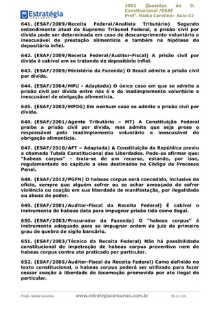 3001 Questões de D.
Constitucional /ESAF
Profa
. Nádia Carolina– Aula 02
Profa. Nádia Carolina www.estrategiaconcursos.com.br 93 de 115
641. (ESAF/2009/Receita Federal/Analista Tributário) Segundo
entendimento atual do Supremo Tribunal Federal, a prisão civil por
dívida pode ser determinada em caso de descumprimento voluntário e
inescusável de prestação alimentícia e também na hipótese de
depositário infiel.
642. (ESAF/2009/Receita Federal/Auditor-Fiscal) A prisão civil por
dívida é cabível em se tratando de depositário infiel.
643. (ESAF/2009/Ministério da Fazenda) O Brasil admite a prisão civil
por dívida.
644. (ESAF/2004/MPU - Adaptada) O único caso em que se admite a
prisão civil por dívida entre nós é o do inadimplemento voluntário e
inescusável de obrigação alimentícia.
645. (ESAF/2003/MPOG) Em nenhum caso se admite a prisão civil por
dívida.
646. (ESAF/2001/Agente Tributário – MT) A Constituição Federal
proíbe a prisão civil por dívida, mas admite que seja preso o
responsável pelo inadimplemento voluntário e inescusável de
obrigação alimentícia.
647. (ESAF/2010/AFT – Adaptada) A Constituição da República previu
a chamada Tutela Constitucional das Liberdades. Pode-se afirmar que:
“habeas corpus” - trata-se de um recurso, estando, por isso,
regulamentado no capítulo a eles destinados no Código de Processo
Penal.
648. (ESAF/2012/PGFN) O habeas corpus será concedido, inclusive de
ofício, sempre que alguém sofrer ou se achar ameaçado de sofrer
violência ou coação em sua liberdade de manifestação, por ilegalidade
ou abuso de poder.
649. (ESAF/2001/Auditor-Fiscal da Receita Federal) É cabível o
instrumento do habeas data para impugnar prisão tida como ilegal.
650. (ESAF/2003/Procurador da Fazenda) O ”habeas corpus” é
instrumento adequado para se impugnar ordem de juiz de primeiro
grau de quebra de sigilo bancário.
651. (ESAF/2003/Técnico da Receita Federal) Não há possibilidade
constitucional de impetração de habeas corpus preventivo nem de
habeas corpus contra ato praticado por particular.
652. (ESAF/2005/Auditor-Fiscal da Receita Federal) Como definido no
texto constitucional, o habeas corpus poderá ser utilizado para fazer
cessar coação à liberdade de locomoção promovida por ato ilegal de
particular.
 