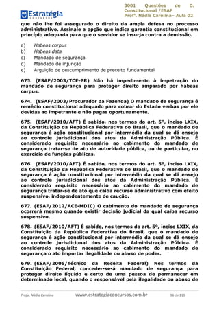 3001 Questões de D.
Constitucional /ESAF
Profa
. Nádia Carolina– Aula 02
Profa. Nádia Carolina www.estrategiaconcursos.com.br 96 de 115
que não lhe foi assegurado o direito da ampla defesa no processo
administrativo. Assinale a opção que indica garantia constitucional em
princípio adequada para que o servidor se insurja contra a demissão.
a) Habeas corpus
b) Habeas data
c) Mandado de segurança
d) Mandado de injunção
e) Arguição de descumprimento de preceito fundamental
673. (ESAF/2003/TCE-PR) Não há impedimento à impetração do
mandado de segurança para proteger direito amparado por habeas
corpus.
674. (ESAF/2003/Procurador da Fazenda) O mandado de segurança é
remédio constitucional adequado para cobrar do Estado verbas por ele
devidas ao impetrante e não pagas oportunamente.
675. (ESAF/2010/AFT) É sabido, nos termos do art. 5º, inciso LXIX,
da Constituição da República Federativa do Brasil, que o mandado de
segurança é ação constitucional por intermédio da qual se dá ensejo
ao controle jurisdicional dos atos da Administração Pública. É
considerado requisito necessário ao cabimento do mandado de
segurança tratar-se de ato de autoridade pública, ou de particular, no
exercício de funções públicas.
676. (ESAF/2010/AFT) É sabido, nos termos do art. 5º, inciso LXIX,
da Constituição da República Federativa do Brasil, que o mandado de
segurança é ação constitucional por intermédio da qual se dá ensejo
ao controle jurisdicional dos atos da Administração Pública. É
considerado requisito necessário ao cabimento do mandado de
segurança tratar-se de ato que caiba recurso administrativo com efeito
suspensivo, independentemente de caução.
677. (ESAF/2012/ACE-MDIC) O cabimento do mandado de segurança
ocorrerá mesmo quando existir decisão judicial da qual caiba recurso
suspensivo.
678. (ESAF/2010/AFT) É sabido, nos termos do art. 5º, inciso LXIX, da
Constituição da República Federativa do Brasil, que o mandado de
segurança é ação constitucional por intermédio da qual se dá ensejo
ao controle jurisdicional dos atos da Administração Pública. É
considerado requisito necessário ao cabimento do mandado de
segurança o ato importar ilegalidade ou abuso de poder.
679. (ESAF/2006/Técnico da Receita Federal) Nos termos da
Constituição Federal, conceder-se-á mandado de segurança para
proteger direito líquido e certo de uma pessoa de permanecer em
determinado local, quando o responsável pela ilegalidade ou abuso de
 