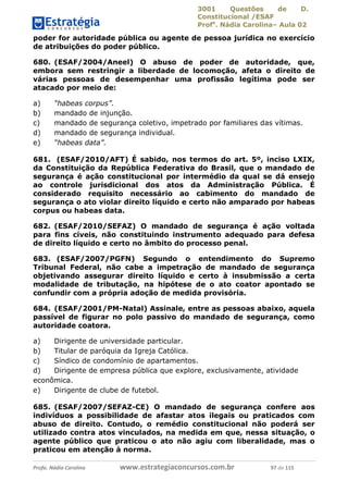 3001 Questões de D.
Constitucional /ESAF
Profa
. Nádia Carolina– Aula 02
Profa. Nádia Carolina www.estrategiaconcursos.com.br 97 de 115
poder for autoridade pública ou agente de pessoa jurídica no exercício
de atribuições do poder público.
680. (ESAF/2004/Aneel) O abuso de poder de autoridade, que,
embora sem restringir a liberdade de locomoção, afeta o direito de
várias pessoas de desempenhar uma profissão legítima pode ser
atacado por meio de:
a) “habeas corpus”.
b) mandado de injunção.
c) mandado de segurança coletivo, impetrado por familiares das vítimas.
d) mandado de segurança individual.
e) “habeas data”.
681. (ESAF/2010/AFT) É sabido, nos termos do art. 5º, inciso LXIX,
da Constituição da República Federativa do Brasil, que o mandado de
segurança é ação constitucional por intermédio da qual se dá ensejo
ao controle jurisdicional dos atos da Administração Pública. É
considerado requisito necessário ao cabimento do mandado de
segurança o ato violar direito líquido e certo não amparado por habeas
corpus ou habeas data.
682. (ESAF/2010/SEFAZ) O mandado de segurança é ação voltada
para fins cíveis, não constituindo instrumento adequado para defesa
de direito líquido e certo no âmbito do processo penal.
683. (ESAF/2007/PGFN) Segundo o entendimento do Supremo
Tribunal Federal, não cabe a impetração de mandado de segurança
objetivando assegurar direito líquido e certo à insubmissão a certa
modalidade de tributação, na hipótese de o ato coator apontado se
confundir com a própria adoção de medida provisória.
684. (ESAF/2001/PM-Natal) Assinale, entre as pessoas abaixo, aquela
passível de figurar no polo passivo do mandado de segurança, como
autoridade coatora.
a) Dirigente de universidade particular.
b) Titular de paróquia da Igreja Católica.
c) Síndico de condomínio de apartamentos.
d) Dirigente de empresa pública que explore, exclusivamente, atividade
econômica.
e) Dirigente de clube de futebol.
685. (ESAF/2007/SEFAZ-CE) O mandado de segurança confere aos
indivíduos a possibilidade de afastar atos ilegais ou praticados com
abuso de direito. Contudo, o remédio constitucional não poderá ser
utilizado contra atos vinculados, na medida em que, nessa situação, o
agente público que praticou o ato não agiu com liberalidade, mas o
praticou em atenção à norma.
 
