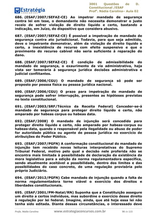 3001 Questões de D.
Constitucional /ESAF
Profa
. Nádia Carolina– Aula 02
Profa. Nádia Carolina www.estrategiaconcursos.com.br 98 de 115
686. (ESAF/2007/SEFAZ-CE) Ao impetrar mandado de segurança
contra lei em tese, o demandante não necessita demonstrar o justo
receio de sofrer violação de direito líquido e certo, bastando a
indicação, em Juízo, do dispositivo que considera abusivo.
687. (ESAF/2007/SEFAZ-CE) É possível a impetração de mandado de
segurança contra ato jurisdicional. Todavia, para que seja admitido,
deve o impetrante demonstrar, além da violação de direito líquido e
certo, a inexistência de recurso com efeito suspensivo e que o
provimento do recurso cabível não seria suficiente à reparação do
dano.
688. (ESAF/2007/SEFAZ-CE) É condição de admissibilidade do
mandado de segurança, o exaurimento da via administrativa, haja
vista ser temerária à segurança jurídica decisões administrativa e
judicial conflitantes.
689. (ESAF/2006/CGU) O mandado de segurança só pode ser
proposto por pessoa física ou pessoa jurídica nacional.
690. (ESAF/2006/CGU) O prazo para impetração do mandado de
segurança pode sofrer interrupção, presentes as hipóteses previstas
no texto constitucional.
691. (ESAF/2003/SRF/Técnico da Receita Federal) Conceder-se-á
mandado de segurança para proteger direito líquido e certo, não
amparado por habeas corpus ou habeas data.
692. (ESAF/2008) O mandado de injunção será concedido para
proteger direito líquido e certo, não amparado por habeas-corpus ou
habeas-data, quando o responsável pela ilegalidade ou abuso de poder
for autoridade pública ou agente de pessoa jurídica no exercício de
atribuições do Poder Público.
693. (ESAF/2007/PGFN) A conformação constitucional do mandado de
injunção tem recebido novas leituras interpretativas do Supremo
Tribunal Federal, motivo pelo qual a decisão nele proferida não se
encontra mais limitada à possibilidade de declaração da existência da
mora legislativa para a edição da norma regulamentadora específica,
sendo atualmente aceitável a possibilidade, dentro dos limites e das
possibilidades do caso concreto, de uma regulação provisória pelo
próprio Judiciário.
694. (ESAF/2012/PGFN) Cabe mandado de injunção quando a falta de
norma regulamentadora torne viável o exercício dos direitos e
liberdades constitucionais.
695. (ESAF/2001/PM-Natal/RN) Suponha que a Constituição assegure
um direito a certos indivíduos, mas subordine o exercício desse direito
à regulação por lei federal. Imagine, ainda, que até hoje essa lei não
tenha sido editada. Diante dessas circunstâncias, o interessado deve
 