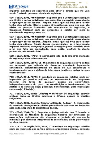 3001 Questões de D.
Constitucional /ESAF
Profa
. Nádia Carolina– Aula 02
Profa. Nádia Carolina www.estrategiaconcursos.com.br 99 de 115
impetrar mandado de segurança para obter o direito que lhe vem
sendo frustrado pela morosidade do legislador.
696. (ESAF/2001/PM-Natal/RN) Suponha que a Constituição assegure
um direito a certos indivíduos, mas subordine o exercício desse direito
à regulação por lei federal. Imagine, ainda, que até hoje essa lei não
tenha sido editada. Diante dessas circunstâncias, uma vez que são
várias as pessoas frustradas pela morosidade do legislador, o
Congresso Nacional pode ser compelido a legislar por meio de
mandado de segurança coletivo.
697. (ESAF/2001/PM-Natal/RN) Suponha que a Constituição assegure
um direito a certos indivíduos, mas subordine o exercício desse direito
à regulação por lei federal. Imagine, ainda, que até hoje essa lei não
tenha sido editada. Diante dessas circunstâncias, se o interessado
impetrar mandado de injunção, poderá conseguir que o Judiciário edite
a lei que falta ser promulgada, para, então, usufruir do direito
prometido pelo constituinte.
698. (ESAF/2003/MPOG) O estrangeiro não pode impetrar mandado
de segurança nem habeas corpus.
699. (ESAF/2007/SEFAZ-CE) O mandado de segurança coletivo poderá
ser interposto por entidade de classe ou associação legalmente
constituída, independentemente do prazo de sua constituição e
funcionamento, para a defesa de interesses líquidos e certos de seus
representados.
700. (ESAF/2012/PGFN) O mandado de segurança coletivo pode ser
impetrado por partido político com representação no Congresso
Nacional em favor de qualquer pessoa ou coletividade,
independentemente do prazo de constituição e funcionamento do
partido e da condição da(s) pessoa(s) beneﬁciada(s) pela impetração
como sua(s) ﬁliada(s).
701. (ESAF/2002/Banco Central) O mandado de segurança coletivo
protege tanto os direitos coletivos e difusos, quanto os direitos
subjetivos.
702. (ESAF/2009/Analista-Tributário/Receita Federal) A impetração
do mandado de segurança coletivo por entidade de classe em favor dos
associados depende da autorização destes.
703. (ESAF/2004/CGU) Segundo a jurisprudência dos Tribunais, a
interposição de Mandado de Segurança Coletivo por sindicatos ou
associações legitimadas não dispensa a juntada de procuração
individual por parte dos integrantes da coletividade, unida pelo vínculo
jurídico comum.
704. (TRT 23a região/Juiz/2011) O mandado de segurança coletivo
pode ser impetrado por partido político, organização sindical, entidade
 