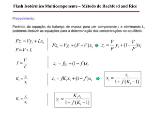 Procedimento:
Partindo da equação do balanço de massa para um componente i e eliminando L,
podemos deduzir as equações para a determinação das concentrações no equilíbrio:
Flash Isotérmico Multicomponente – Método de Rachford and Rice
iii LxVyFz 
F  V  L
i
i
i
x
y
K 
iii xVFVyFz )(  iii x
F
V
y
F
V
z )1( 
F
V
f  iii xffyz )1( 
iiii xfxfKz )1( 
)1(1 

i
i
i
Kf
z
x
i
i
i
x
y
K 
)1(1 

i
ii
i
Kf
zK
y
 