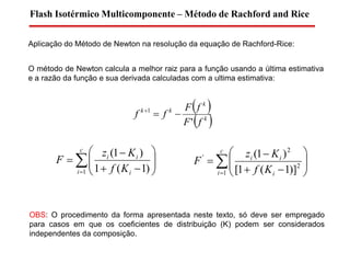 Aplicação do Método de Newton na resolução da equação de Rachford-Rice:
Flash Isotérmico Multicomponente – Método de Rachford and Rice










c
i i
ii
Kf
Kz
F
1 )1(1
)1(
O método de Newton calcula a melhor raiz para a função usando a última estimativa
e a razão da função e sua derivada calculadas com a ultima estimativa:
 
 k
k
kk
fF
fF
ff
'
1











c
i i
ii
Kf
Kz
F
1
2
2
'
)]1(1[
)1(
OBS: O procedimento da forma apresentada neste texto, só deve ser empregado
para casos em que os coeficientes de distribuição (K) podem ser considerados
independentes da composição.
 
