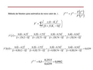    
 
 
 
 
 
 
  2
2
2
2
2
2
2
2
'
]134,01[
34,014,0
]174,01[
74,013,0
]175,11[
75,112,0
]12,41[
2,411,0












ffff
fF
Método de Newton para estimativa do novo valor de f .
 
 k
k
kk
fF
fF
ff
'
1











c
i i
ii
Kf
Kz
F
1
2
2
'
)]1(1[
)1(
   
 
 
 
 
 
 
 
6259,0
]134,05,01[
34,014,0
]174,05,01[
74,013,0
]175.15,01[
75,112,0
]12,45,01[
2,411,0
5,0 2
2
2
2
2
2
2
2
'












F
0982,0
6259,0
2515,0
5,01
k
f
 