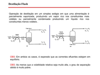 Destilação Flash
Operação de destilação em um simples estágio em que uma alimentação é
parcialmente vaporizada, produzindo um vapor rico nos constituintes mais
voláteis ou parcialmente condensada produzindo um líquido rico nos
constituintes menos voláteis .
OBS: Em ambos os casos, é esperado que as correntes efluentes estejam em
equilíbrio.
OBS: Ao menos que a volatilidade relativa seja muito alta, o grau de separação
obtido é muito pobre.
 