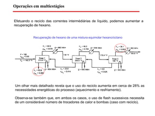 Efetuando o reciclo das correntes intermédiárias de líquido, podemos aumentar a
recuperação de hexano.
Recuperação de hexano de uma mistura equimolar hexano/octano
Um olhar mais detalhado revela que o uso do reciclo aumenta em cerca de 28% as
necessidades energéticas do processo (aquecimento e resfriamento).
Observa-se também que, em ambos os casos, o uso de flash sucessivos necessita
de um considerável número de trocadores de calor e bombas (caso com reciclo).
Operações em multiestágios
 