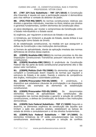 CURSO ON-LINE - D. CONSTITUCIONAL NAS 5 FONTES
PROFESSOR: VÍTOR CRUZ
102
Prof. Vítor Cruz www.pontodosconcursos.com.br
87. (TRT 23ª/Juiz Substituto - TRT 23ª/2010) A Constituição
dita Cesarista é aquela em que a participação popular é democrática
pois visa ratificar a vontade do detentor do poder.
88. (FCC/TCE-MG/2007) As normas constitucionais relativas aos
direitos e garantias individuais, inseridas no título relativo aos direitos
e garantias fundamentais, contêm elementos da Constituição ditos:
a) sócio-ideológicos, por revelar o compromisso da Constituição entre
o Estado individualista e o Estado social.
b) orgânicos, por regularem a estrutura do Estado e do poder.
c) limitativos, por limitarem a atuação do Estado, dando ênfase à sua
configuração como Estado de Direito.
d) de estabilização constitucional, na medida em que asseguram a
defesa da Constituição e das instituições democráticas.
e) formais de aplicabilidade, diante da aplicação imediata das normas
definidoras de direitos dessa espécie.
89. (CESPE/Analista-EBC/2011) As normas previstas no Ato das
Disposições Constitucionais Transitórias possuem natureza de norma
constitucional.
90. (CESPE/Analista-EBC/2011) O preâmbulo da Constituição
Federal não faz parte do texto constitucional propriamente dito e não
possui valor normativo.
91. (CESPE/Polícia Civil–TO/2008) Os elementos orgânicos que
compõem a Constituição dizem respeito às normas que regulam a
estrutura do Estado e do poder, fixando o sistema de competência
dos órgãos, instituições e autoridades públicas.
92. (CESPE/Procurador-TCE-ES/2009) O preâmbulo, o
dispositivo que estabelece cláusulas de promulgação e as disposições
transitórias são exemplos de elementos de estabilização
constitucional.
93. (CESPE/Procurador-TCE-ES/2009) Os denominados
elementos formais de aplicabilidade das constituições são
consagrados nas normas destinadas a garantir a solução de conflitos
constitucionais, a defesa da Constituição, do Estado e das instituições
democráticas.
94. (CESPE/Juiz Federal Substituto - TRF 1ª/2009) Segundo a
doutrina, os elementos orgânicos da constituição são aqueles que
limitam a ação dos poderes estatais, estabelecem as balizas do
estado de direito e consubstanciam o rol dos direitos fundamentais.
95. (CESPE/Juiz Federal Substituto – TRF 5ª/2009) Os
elementos limitativos da CF estão consubstanciados nas normas
constitucionais destinadas a assegurar a solução de conflitos
 
