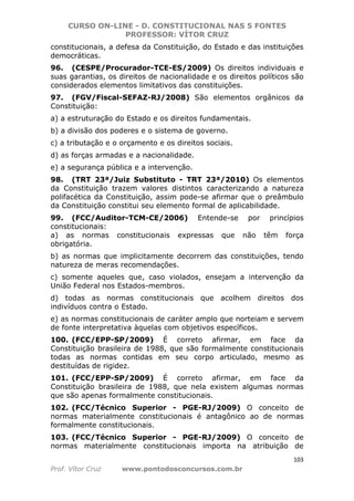 CURSO ON-LINE - D. CONSTITUCIONAL NAS 5 FONTES
PROFESSOR: VÍTOR CRUZ
103
Prof. Vítor Cruz www.pontodosconcursos.com.br
constitucionais, a defesa da Constituição, do Estado e das instituições
democráticas.
96. (CESPE/Procurador-TCE-ES/2009) Os direitos individuais e
suas garantias, os direitos de nacionalidade e os direitos políticos são
considerados elementos limitativos das constituições.
97. (FGV/Fiscal-SEFAZ-RJ/2008) São elementos orgânicos da
Constituição:
a) a estruturação do Estado e os direitos fundamentais.
b) a divisão dos poderes e o sistema de governo.
c) a tributação e o orçamento e os direitos sociais.
d) as forças armadas e a nacionalidade.
e) a segurança pública e a intervenção.
98. (TRT 23ª/Juiz Substituto - TRT 23ª/2010) Os elementos
da Constituição trazem valores distintos caracterizando a natureza
polifacética da Constituição, assim pode-se afirmar que o preâmbulo
da Constituição constitui seu elemento formal de aplicabilidade.
99. (FCC/Auditor-TCM-CE/2006) Entende-se por princípios
constitucionais:
a) as normas constitucionais expressas que não têm força
obrigatória.
b) as normas que implicitamente decorrem das constituições, tendo
natureza de meras recomendações.
c) somente aqueles que, caso violados, ensejam a intervenção da
União Federal nos Estados-membros.
d) todas as normas constitucionais que acolhem direitos dos
indivíduos contra o Estado.
e) as normas constitucionais de caráter amplo que norteiam e servem
de fonte interpretativa àquelas com objetivos específicos.
100. (FCC/EPP-SP/2009) É correto afirmar, em face da
Constituição brasileira de 1988, que são formalmente constitucionais
todas as normas contidas em seu corpo articulado, mesmo as
destituídas de rigidez.
101. (FCC/EPP-SP/2009) É correto afirmar, em face da
Constituição brasileira de 1988, que nela existem algumas normas
que são apenas formalmente constitucionais.
102. (FCC/Técnico Superior - PGE-RJ/2009) O conceito de
normas materialmente constitucionais é antagônico ao de normas
formalmente constitucionais.
103. (FCC/Técnico Superior - PGE-RJ/2009) O conceito de
normas materialmente constitucionais importa na atribuição de
 