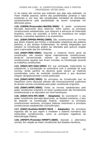 CURSO ON-LINE - D. CONSTITUCIONAL NAS 5 FONTES
PROFESSOR: VÍTOR CRUZ
105
Prof. Vítor Cruz www.pontodosconcursos.com.br
e) As regras são normas que ordenam que algo seja realizado, na
maior medida possível, dentro das possibilidades jurídicas e reais
existentes e, por isso, são consideradas mandados de otimização,
caracterizando-se pela possibilidade de serem cumpridas em
diferentes graus.
110. (CESPE/Procurador-BACEN/2009) O poder constituinte
derivado decorrente deve observar, entre outros, os princípios
constitucionais estabelecidos, que integram a estrutura da Federação
brasileira, como, por exemplo, a forma de investidura em cargos
eletivos, o processo legislativo e os orçamentos.
111. (ESAF/EPPGG-MPOG/2009) São constitucionais as normas
que dizem respeito aos limites, e atribuições respectivas dos poderes
políticos, e aos direitos fundamentais. As demais disposições que
estejam na Constituição podem ser alteradas pelo quórum exigido
para a aprovação das leis ordinárias.
112. (ESAF/MRE/2004) Segundo a moderna teoria geral da
constituição, não existem regras materialmente constitucionais,
tendo-se convencionado chamar de regras materialmente
constitucionais aquelas que foram incluídas na Constituição durante
os trabalhos constituintes.
113. (ESAF/AFC-CGU/2004) Em sua concepção materialista ou
substancial, a Constituição se confundiria com o conteúdo de suas
normas, sendo pacífico na doutrina quais seriam as matérias
consideradas como de conteúdo constitucional e que deveriam
integrar obrigatoriamente o texto positivado.
114. (ESAF/AFRF/2003) Os princípios da Constituição que se
classificam como cláusulas pétreas são hierarquicamente superiores
às demais normas concebidas pelo poder constituinte originário.
115. (ESAF/AFRF/2003) Todas as normas estabelecidas pelo
poder constituinte originário no texto constitucional são formalmente
constitucionais e se equivalem em nível hierárquico.
116. (ESAF/ATA-MF/2009 - Adaptada) Ao exercitarem o seu
poder constituinte derivado-decorrente, os Estados-membros, a teor
do disposto na Constituição Federal, respeitam os princípios
constitucionais sensíveis, princípios federais extensíveis e princípios
constitucionais estabelecidos (Certo/Errado).
117. (ESAF/Analista-SUSEP/2010 - Adaptada) Os princípios
regionais são os que regem e modelam o sistema normativo das
instituições constitucionais, como os princípios regedores da
Administração Pública.
118. (MPDFT/Promotor-MPDFT/2009) Assinale a alternativa
correta. Em relação ao Poder Constituinte dos Estados-membros,
 
