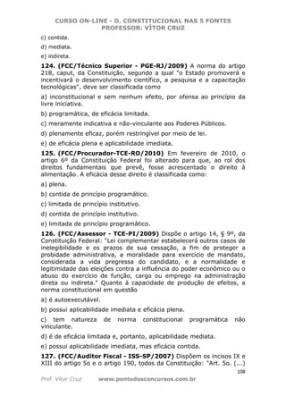 CURSO ON-LINE - D. CONSTITUCIONAL NAS 5 FONTES
PROFESSOR: VÍTOR CRUZ
108
Prof. Vítor Cruz www.pontodosconcursos.com.br
c) contida.
d) mediata.
e) indireta.
124. (FCC/Técnico Superior - PGE-RJ/2009) A norma do artigo
218, caput, da Constituição, segundo a qual "o Estado promoverá e
incentivará o desenvolvimento científico, a pesquisa e a capacitação
tecnológicas", deve ser classificada como
a) inconstitucional e sem nenhum efeito, por ofensa ao princípio da
livre iniciativa.
b) programática, de eficácia limitada.
c) meramente indicativa e não-vinculante aos Poderes Públicos.
d) plenamente eficaz, porém restringível por meio de lei.
e) de eficácia plena e aplicabilidade imediata.
125. (FCC/Procurador-TCE-RO/2010) Em fevereiro de 2010, o
artigo 6º da Constituição Federal foi alterado para que, ao rol dos
direitos fundamentais que prevê, fosse acrescentado o direito à
alimentação. A eficácia desse direito é classificada como:
a) plena.
b) contida de princípio programático.
c) limitada de princípio institutivo.
d) contida de princípio institutivo.
e) limitada de princípio programático.
126. (FCC/Assessor - TCE-PI/2009) Dispõe o artigo 14, § 9º, da
Constituição Federal: "Lei complementar estabelecerá outros casos de
inelegibilidade e os prazos de sua cessação, a fim de proteger a
probidade administrativa, a moralidade para exercício de mandato,
considerada a vida pregressa do candidato, e a normalidade e
legitimidade das eleições contra a influência do poder econômico ou o
abuso do exercício de função, cargo ou emprego na administração
direta ou indireta." Quanto à capacidade de produção de efeitos, a
norma constitucional em questão
a) é autoexecutável.
b) possui aplicabilidade imediata e eficácia plena.
c) tem natureza de norma constitucional programática não
vinculante.
d) é de eficácia limitada e, portanto, aplicabilidade mediata.
e) possui aplicabilidade imediata, mas eficácia contida.
127. (FCC/Auditor Fiscal - ISS-SP/2007) Dispõem os incisos IX e
XIII do artigo 5o e o artigo 190, todos da Constituição: "Art. 5o. (...)
 